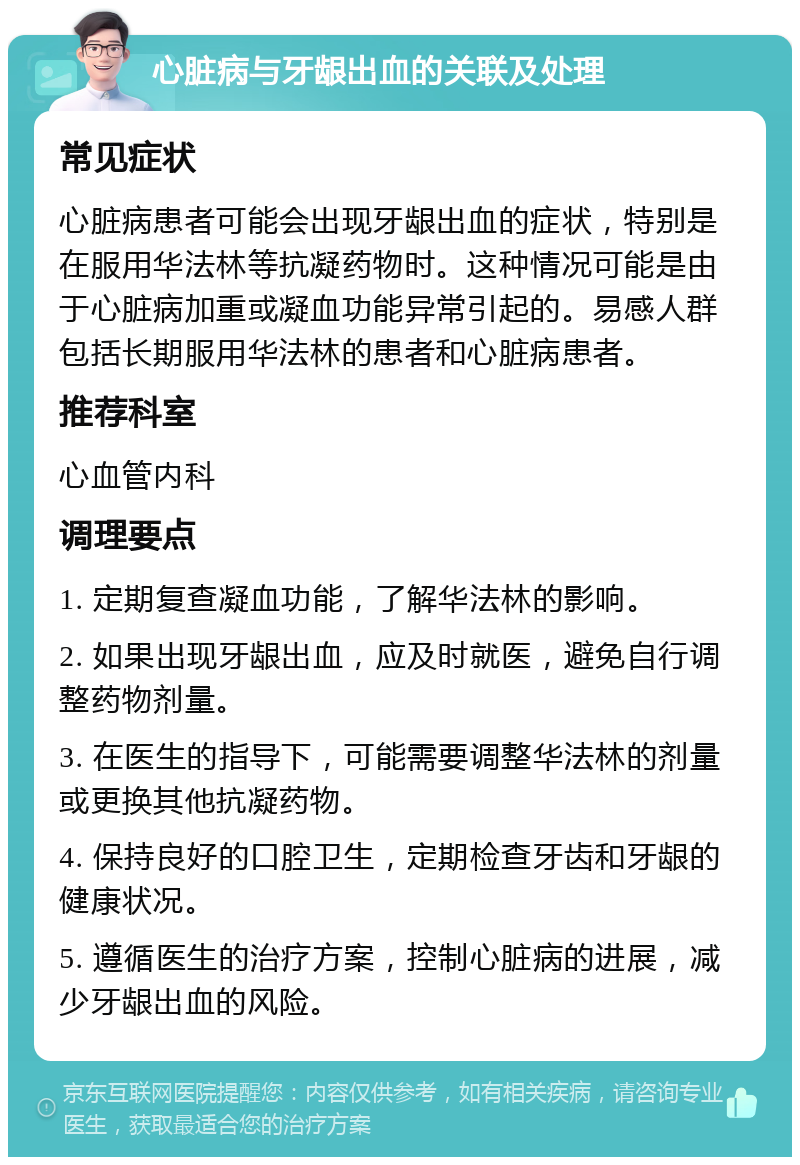 心脏病与牙龈出血的关联及处理 常见症状 心脏病患者可能会出现牙龈出血的症状，特别是在服用华法林等抗凝药物时。这种情况可能是由于心脏病加重或凝血功能异常引起的。易感人群包括长期服用华法林的患者和心脏病患者。 推荐科室 心血管内科 调理要点 1. 定期复查凝血功能，了解华法林的影响。 2. 如果出现牙龈出血，应及时就医，避免自行调整药物剂量。 3. 在医生的指导下，可能需要调整华法林的剂量或更换其他抗凝药物。 4. 保持良好的口腔卫生，定期检查牙齿和牙龈的健康状况。 5. 遵循医生的治疗方案，控制心脏病的进展，减少牙龈出血的风险。