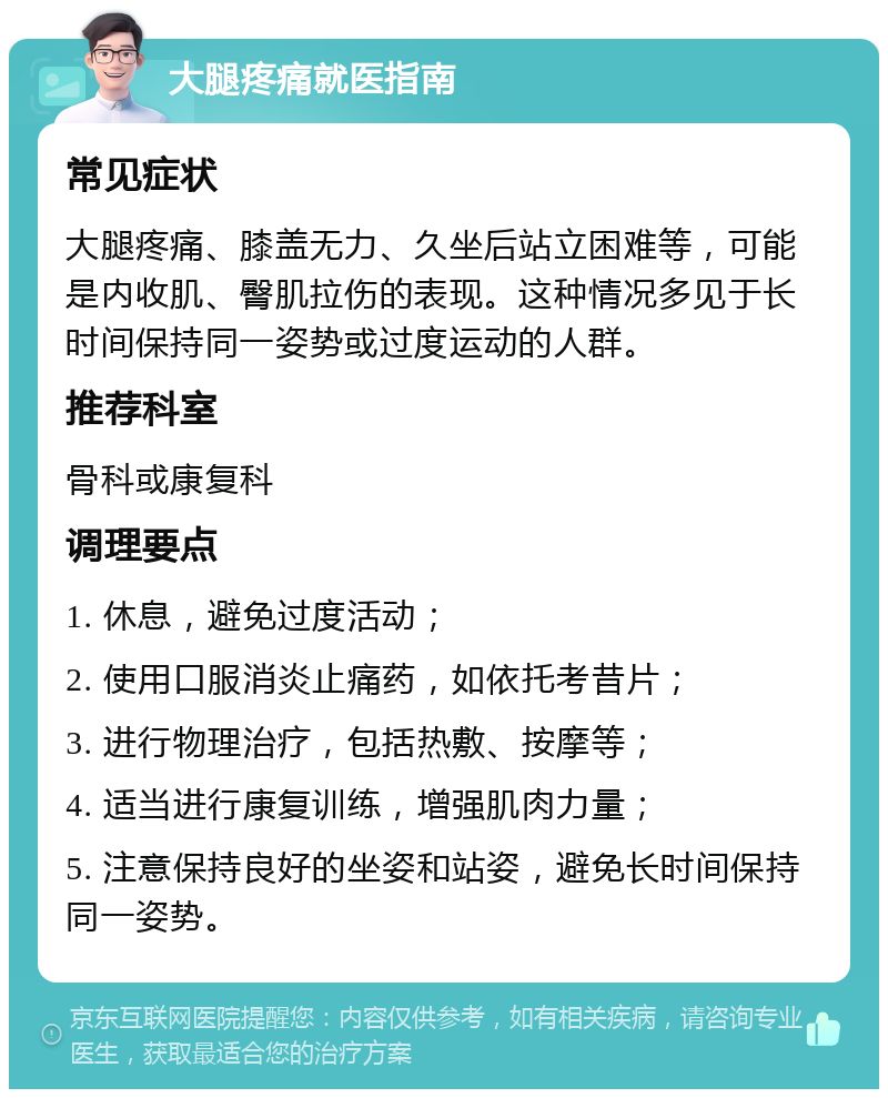 大腿疼痛就医指南 常见症状 大腿疼痛、膝盖无力、久坐后站立困难等，可能是内收肌、臀肌拉伤的表现。这种情况多见于长时间保持同一姿势或过度运动的人群。 推荐科室 骨科或康复科 调理要点 1. 休息，避免过度活动； 2. 使用口服消炎止痛药，如依托考昔片； 3. 进行物理治疗，包括热敷、按摩等； 4. 适当进行康复训练，增强肌肉力量； 5. 注意保持良好的坐姿和站姿，避免长时间保持同一姿势。