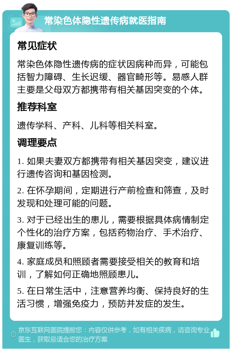 常染色体隐性遗传病就医指南 常见症状 常染色体隐性遗传病的症状因病种而异，可能包括智力障碍、生长迟缓、器官畸形等。易感人群主要是父母双方都携带有相关基因突变的个体。 推荐科室 遗传学科、产科、儿科等相关科室。 调理要点 1. 如果夫妻双方都携带有相关基因突变，建议进行遗传咨询和基因检测。 2. 在怀孕期间，定期进行产前检查和筛查，及时发现和处理可能的问题。 3. 对于已经出生的患儿，需要根据具体病情制定个性化的治疗方案，包括药物治疗、手术治疗、康复训练等。 4. 家庭成员和照顾者需要接受相关的教育和培训，了解如何正确地照顾患儿。 5. 在日常生活中，注意营养均衡、保持良好的生活习惯，增强免疫力，预防并发症的发生。