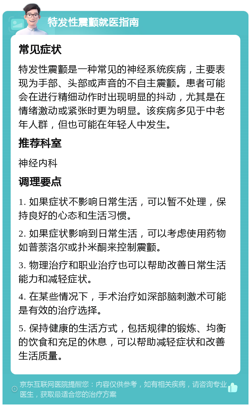 特发性震颤就医指南 常见症状 特发性震颤是一种常见的神经系统疾病，主要表现为手部、头部或声音的不自主震颤。患者可能会在进行精细动作时出现明显的抖动，尤其是在情绪激动或紧张时更为明显。该疾病多见于中老年人群，但也可能在年轻人中发生。 推荐科室 神经内科 调理要点 1. 如果症状不影响日常生活，可以暂不处理，保持良好的心态和生活习惯。 2. 如果症状影响到日常生活，可以考虑使用药物如普萘洛尔或扑米酮来控制震颤。 3. 物理治疗和职业治疗也可以帮助改善日常生活能力和减轻症状。 4. 在某些情况下，手术治疗如深部脑刺激术可能是有效的治疗选择。 5. 保持健康的生活方式，包括规律的锻炼、均衡的饮食和充足的休息，可以帮助减轻症状和改善生活质量。