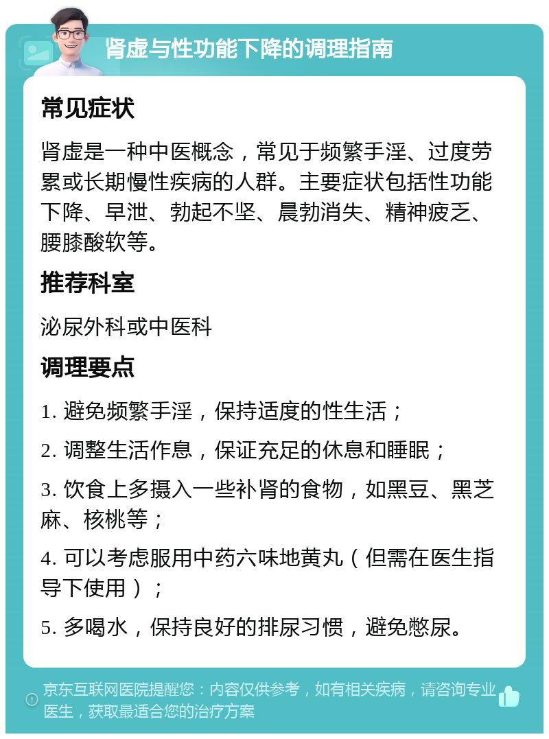 肾虚与性功能下降的调理指南 常见症状 肾虚是一种中医概念，常见于频繁手淫、过度劳累或长期慢性疾病的人群。主要症状包括性功能下降、早泄、勃起不坚、晨勃消失、精神疲乏、腰膝酸软等。 推荐科室 泌尿外科或中医科 调理要点 1. 避免频繁手淫，保持适度的性生活； 2. 调整生活作息，保证充足的休息和睡眠； 3. 饮食上多摄入一些补肾的食物，如黑豆、黑芝麻、核桃等； 4. 可以考虑服用中药六味地黄丸（但需在医生指导下使用）； 5. 多喝水，保持良好的排尿习惯，避免憋尿。