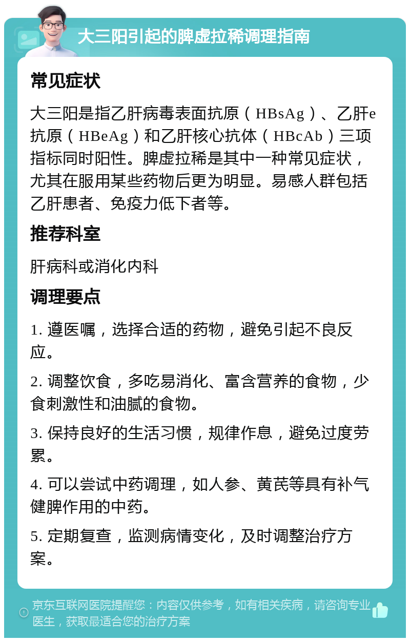 大三阳引起的脾虚拉稀调理指南 常见症状 大三阳是指乙肝病毒表面抗原（HBsAg）、乙肝e抗原（HBeAg）和乙肝核心抗体（HBcAb）三项指标同时阳性。脾虚拉稀是其中一种常见症状，尤其在服用某些药物后更为明显。易感人群包括乙肝患者、免疫力低下者等。 推荐科室 肝病科或消化内科 调理要点 1. 遵医嘱，选择合适的药物，避免引起不良反应。 2. 调整饮食，多吃易消化、富含营养的食物，少食刺激性和油腻的食物。 3. 保持良好的生活习惯，规律作息，避免过度劳累。 4. 可以尝试中药调理，如人参、黄芪等具有补气健脾作用的中药。 5. 定期复查，监测病情变化，及时调整治疗方案。