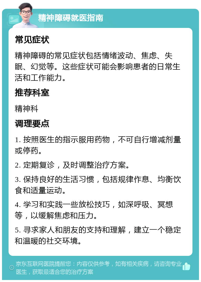 精神障碍就医指南 常见症状 精神障碍的常见症状包括情绪波动、焦虑、失眠、幻觉等。这些症状可能会影响患者的日常生活和工作能力。 推荐科室 精神科 调理要点 1. 按照医生的指示服用药物，不可自行增减剂量或停药。 2. 定期复诊，及时调整治疗方案。 3. 保持良好的生活习惯，包括规律作息、均衡饮食和适量运动。 4. 学习和实践一些放松技巧，如深呼吸、冥想等，以缓解焦虑和压力。 5. 寻求家人和朋友的支持和理解，建立一个稳定和温暖的社交环境。