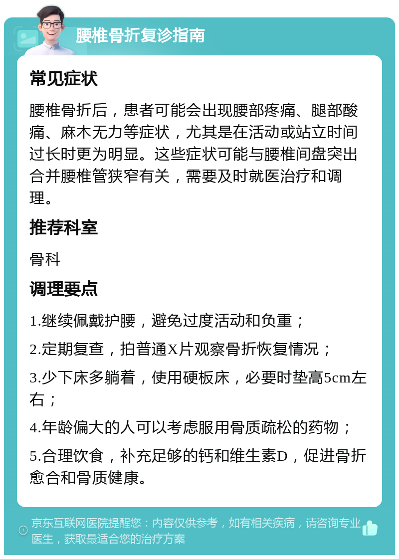 腰椎骨折复诊指南 常见症状 腰椎骨折后，患者可能会出现腰部疼痛、腿部酸痛、麻木无力等症状，尤其是在活动或站立时间过长时更为明显。这些症状可能与腰椎间盘突出合并腰椎管狭窄有关，需要及时就医治疗和调理。 推荐科室 骨科 调理要点 1.继续佩戴护腰，避免过度活动和负重； 2.定期复查，拍普通X片观察骨折恢复情况； 3.少下床多躺着，使用硬板床，必要时垫高5cm左右； 4.年龄偏大的人可以考虑服用骨质疏松的药物； 5.合理饮食，补充足够的钙和维生素D，促进骨折愈合和骨质健康。