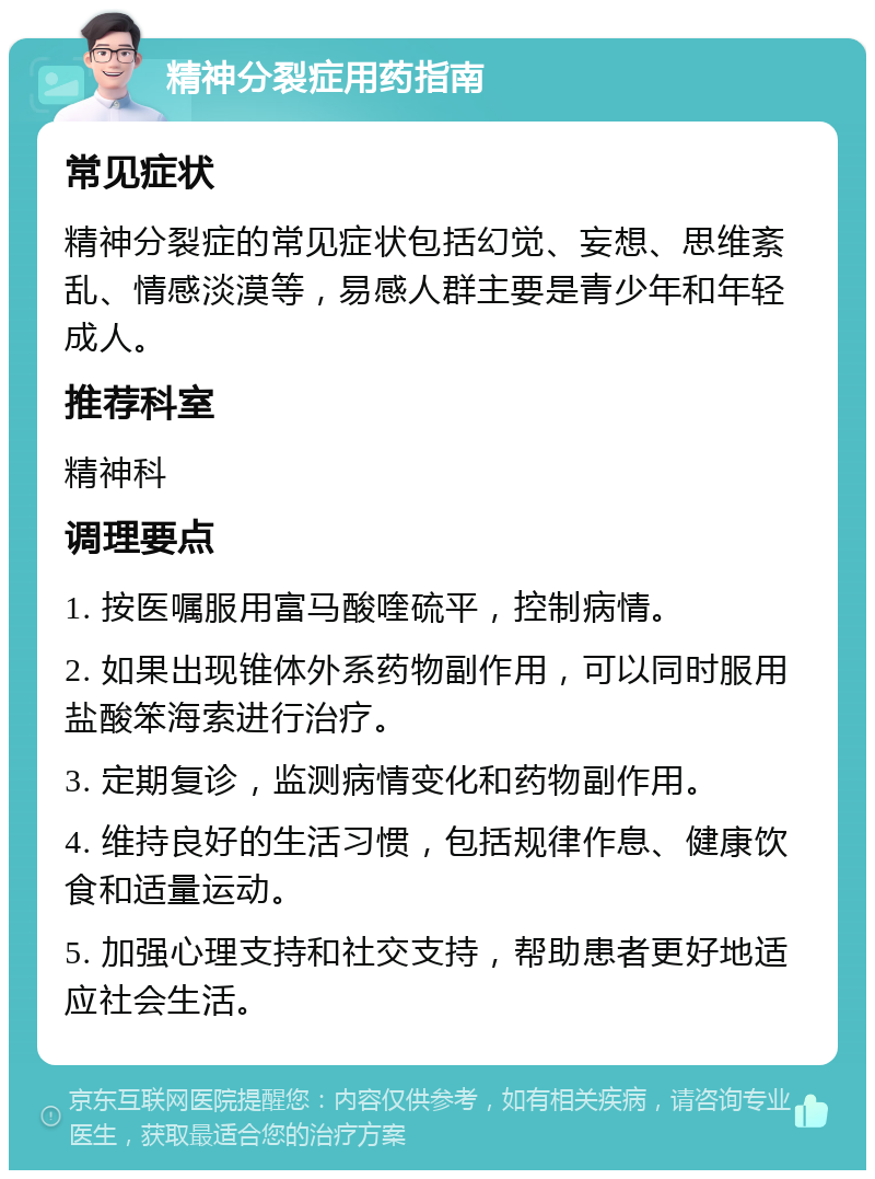 精神分裂症用药指南 常见症状 精神分裂症的常见症状包括幻觉、妄想、思维紊乱、情感淡漠等，易感人群主要是青少年和年轻成人。 推荐科室 精神科 调理要点 1. 按医嘱服用富马酸喹硫平，控制病情。 2. 如果出现锥体外系药物副作用，可以同时服用盐酸笨海索进行治疗。 3. 定期复诊，监测病情变化和药物副作用。 4. 维持良好的生活习惯，包括规律作息、健康饮食和适量运动。 5. 加强心理支持和社交支持，帮助患者更好地适应社会生活。