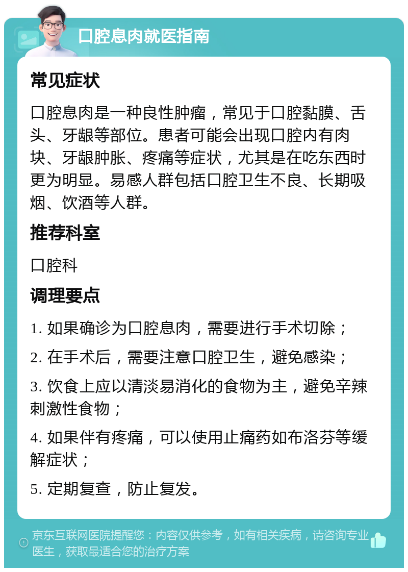 口腔息肉就医指南 常见症状 口腔息肉是一种良性肿瘤，常见于口腔黏膜、舌头、牙龈等部位。患者可能会出现口腔内有肉块、牙龈肿胀、疼痛等症状，尤其是在吃东西时更为明显。易感人群包括口腔卫生不良、长期吸烟、饮酒等人群。 推荐科室 口腔科 调理要点 1. 如果确诊为口腔息肉，需要进行手术切除； 2. 在手术后，需要注意口腔卫生，避免感染； 3. 饮食上应以清淡易消化的食物为主，避免辛辣刺激性食物； 4. 如果伴有疼痛，可以使用止痛药如布洛芬等缓解症状； 5. 定期复查，防止复发。