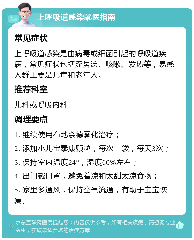 上呼吸道感染就医指南 常见症状 上呼吸道感染是由病毒或细菌引起的呼吸道疾病，常见症状包括流鼻涕、咳嗽、发热等，易感人群主要是儿童和老年人。 推荐科室 儿科或呼吸内科 调理要点 1. 继续使用布地奈德雾化治疗； 2. 添加小儿宝泰康颗粒，每次一袋，每天3次； 3. 保持室内温度24°，湿度60%左右； 4. 出门戴口罩，避免着凉和太甜太凉食物； 5. 家里多通风，保持空气流通，有助于宝宝恢复。