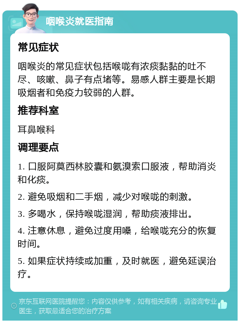 咽喉炎就医指南 常见症状 咽喉炎的常见症状包括喉咙有浓痰黏黏的吐不尽、咳嗽、鼻子有点堵等。易感人群主要是长期吸烟者和免疫力较弱的人群。 推荐科室 耳鼻喉科 调理要点 1. 口服阿莫西林胶囊和氨溴索口服液，帮助消炎和化痰。 2. 避免吸烟和二手烟，减少对喉咙的刺激。 3. 多喝水，保持喉咙湿润，帮助痰液排出。 4. 注意休息，避免过度用嗓，给喉咙充分的恢复时间。 5. 如果症状持续或加重，及时就医，避免延误治疗。