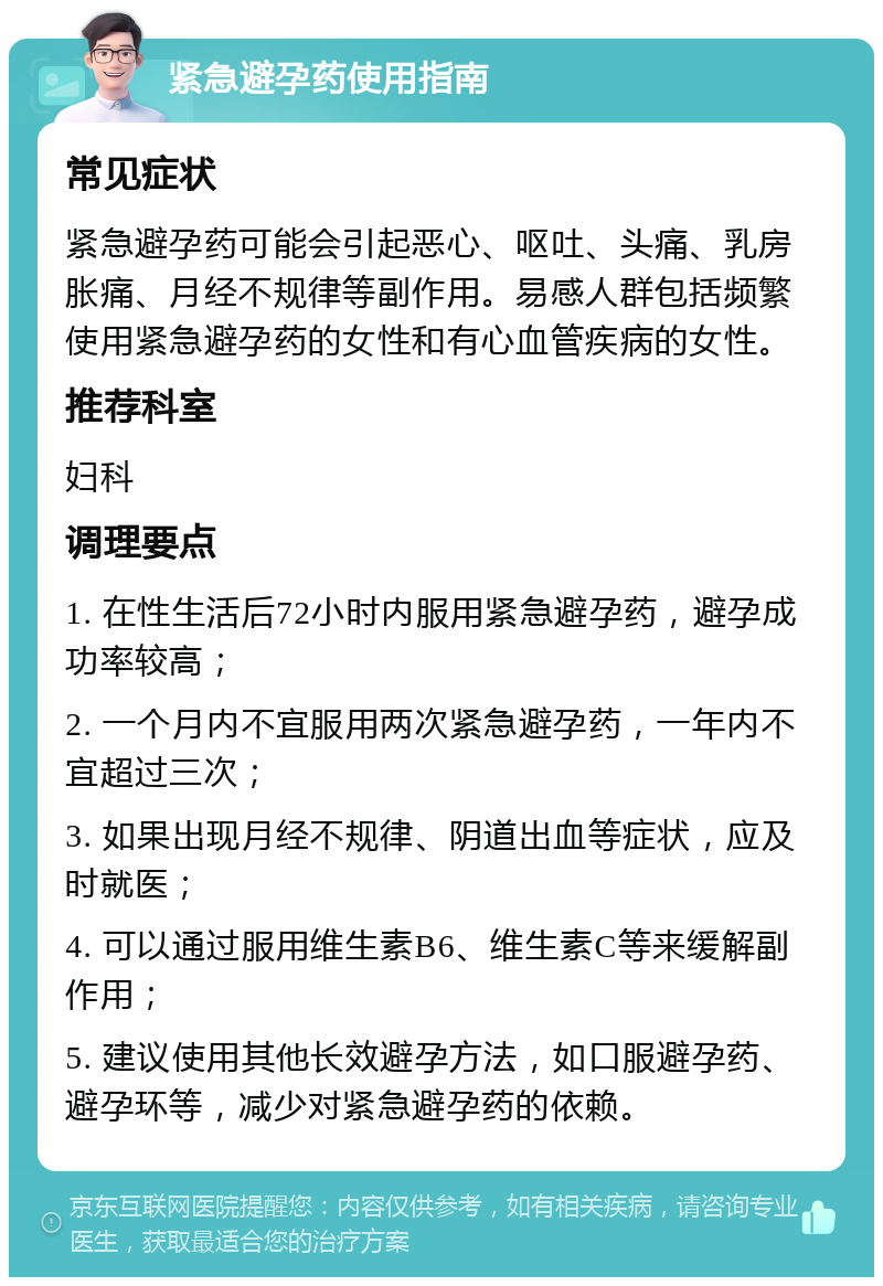 紧急避孕药使用指南 常见症状 紧急避孕药可能会引起恶心、呕吐、头痛、乳房胀痛、月经不规律等副作用。易感人群包括频繁使用紧急避孕药的女性和有心血管疾病的女性。 推荐科室 妇科 调理要点 1. 在性生活后72小时内服用紧急避孕药，避孕成功率较高； 2. 一个月内不宜服用两次紧急避孕药，一年内不宜超过三次； 3. 如果出现月经不规律、阴道出血等症状，应及时就医； 4. 可以通过服用维生素B6、维生素C等来缓解副作用； 5. 建议使用其他长效避孕方法，如口服避孕药、避孕环等，减少对紧急避孕药的依赖。