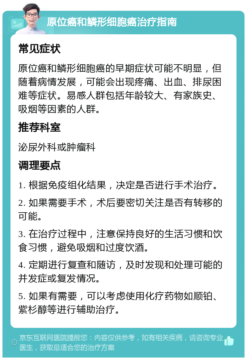 原位癌和鳞形细胞癌治疗指南 常见症状 原位癌和鳞形细胞癌的早期症状可能不明显，但随着病情发展，可能会出现疼痛、出血、排尿困难等症状。易感人群包括年龄较大、有家族史、吸烟等因素的人群。 推荐科室 泌尿外科或肿瘤科 调理要点 1. 根据免疫组化结果，决定是否进行手术治疗。 2. 如果需要手术，术后要密切关注是否有转移的可能。 3. 在治疗过程中，注意保持良好的生活习惯和饮食习惯，避免吸烟和过度饮酒。 4. 定期进行复查和随访，及时发现和处理可能的并发症或复发情况。 5. 如果有需要，可以考虑使用化疗药物如顺铂、紫杉醇等进行辅助治疗。