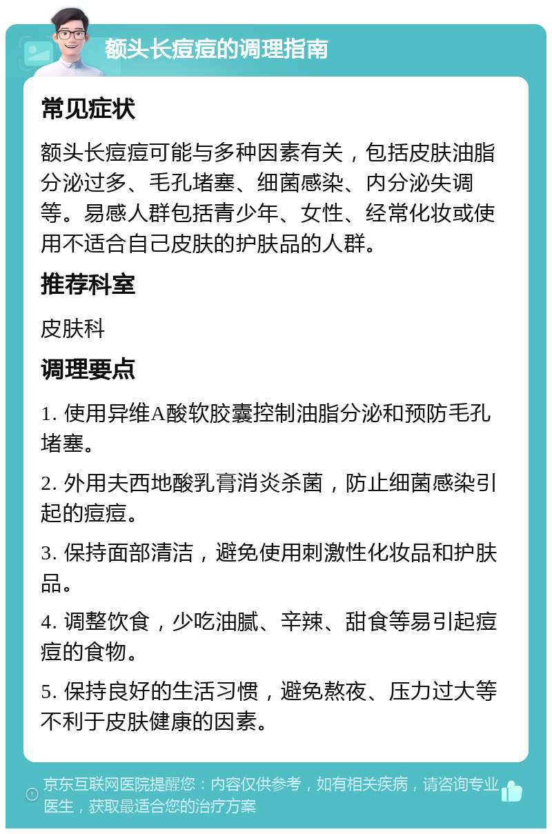 额头长痘痘的调理指南 常见症状 额头长痘痘可能与多种因素有关，包括皮肤油脂分泌过多、毛孔堵塞、细菌感染、内分泌失调等。易感人群包括青少年、女性、经常化妆或使用不适合自己皮肤的护肤品的人群。 推荐科室 皮肤科 调理要点 1. 使用异维A酸软胶囊控制油脂分泌和预防毛孔堵塞。 2. 外用夫西地酸乳膏消炎杀菌，防止细菌感染引起的痘痘。 3. 保持面部清洁，避免使用刺激性化妆品和护肤品。 4. 调整饮食，少吃油腻、辛辣、甜食等易引起痘痘的食物。 5. 保持良好的生活习惯，避免熬夜、压力过大等不利于皮肤健康的因素。