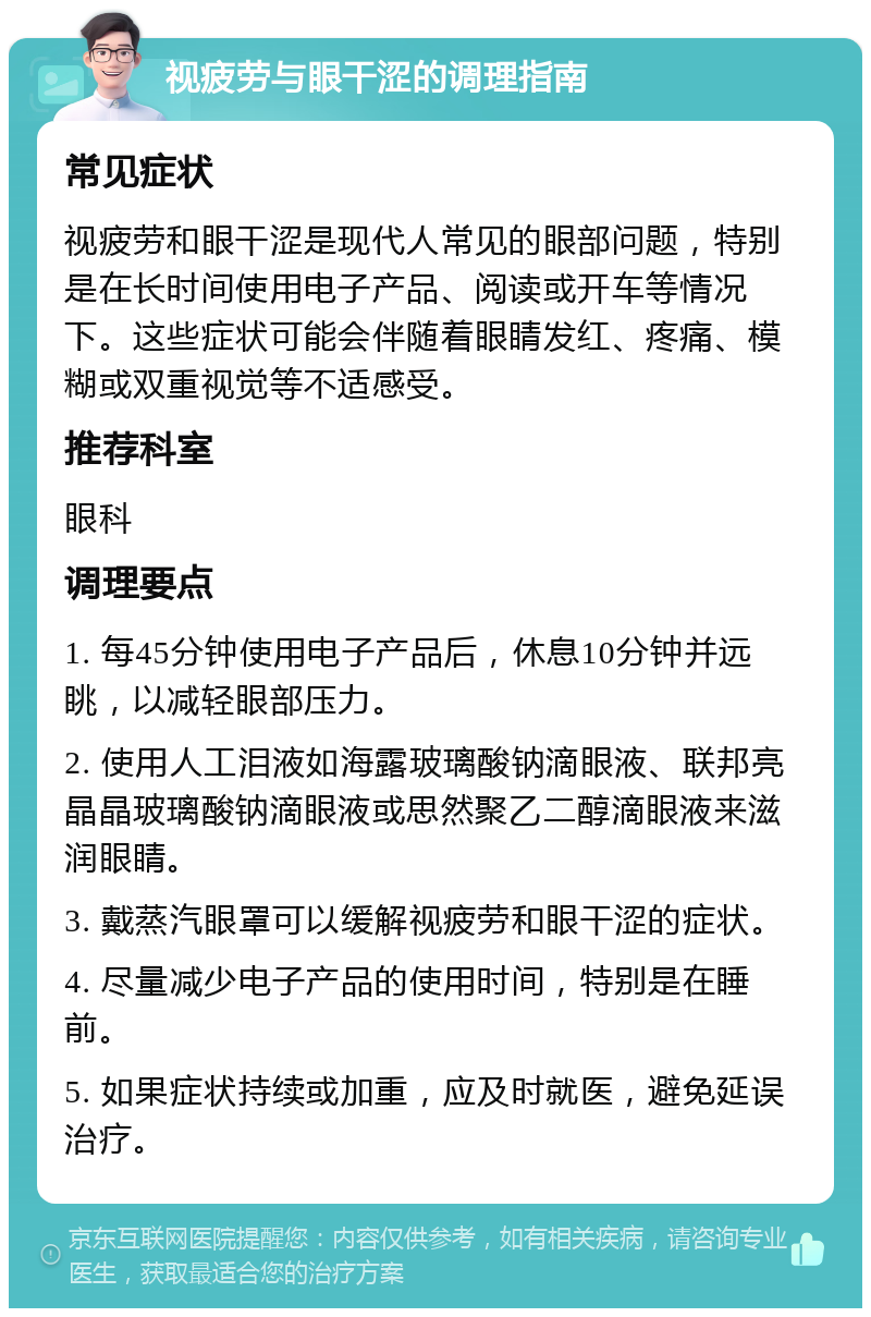 视疲劳与眼干涩的调理指南 常见症状 视疲劳和眼干涩是现代人常见的眼部问题，特别是在长时间使用电子产品、阅读或开车等情况下。这些症状可能会伴随着眼睛发红、疼痛、模糊或双重视觉等不适感受。 推荐科室 眼科 调理要点 1. 每45分钟使用电子产品后，休息10分钟并远眺，以减轻眼部压力。 2. 使用人工泪液如海露玻璃酸钠滴眼液、联邦亮晶晶玻璃酸钠滴眼液或思然聚乙二醇滴眼液来滋润眼睛。 3. 戴蒸汽眼罩可以缓解视疲劳和眼干涩的症状。 4. 尽量减少电子产品的使用时间，特别是在睡前。 5. 如果症状持续或加重，应及时就医，避免延误治疗。