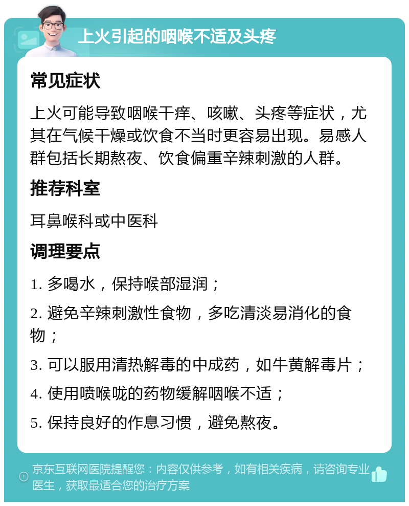 上火引起的咽喉不适及头疼 常见症状 上火可能导致咽喉干痒、咳嗽、头疼等症状，尤其在气候干燥或饮食不当时更容易出现。易感人群包括长期熬夜、饮食偏重辛辣刺激的人群。 推荐科室 耳鼻喉科或中医科 调理要点 1. 多喝水，保持喉部湿润； 2. 避免辛辣刺激性食物，多吃清淡易消化的食物； 3. 可以服用清热解毒的中成药，如牛黄解毒片； 4. 使用喷喉咙的药物缓解咽喉不适； 5. 保持良好的作息习惯，避免熬夜。