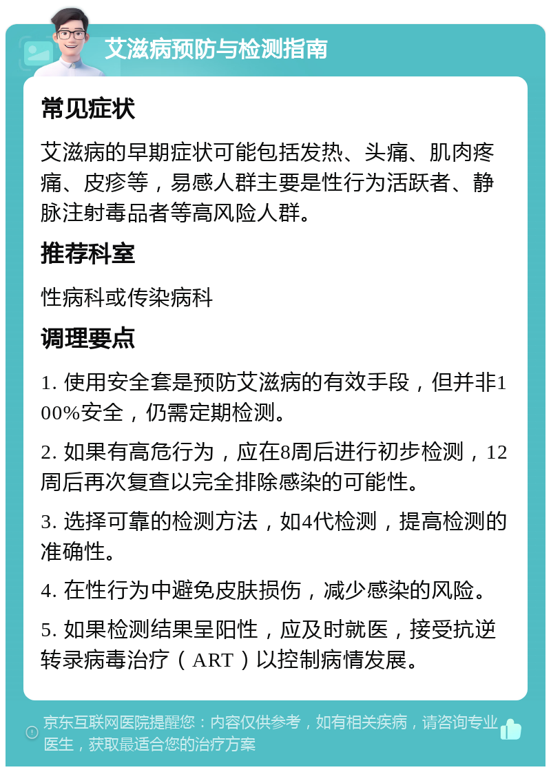 艾滋病预防与检测指南 常见症状 艾滋病的早期症状可能包括发热、头痛、肌肉疼痛、皮疹等，易感人群主要是性行为活跃者、静脉注射毒品者等高风险人群。 推荐科室 性病科或传染病科 调理要点 1. 使用安全套是预防艾滋病的有效手段，但并非100%安全，仍需定期检测。 2. 如果有高危行为，应在8周后进行初步检测，12周后再次复查以完全排除感染的可能性。 3. 选择可靠的检测方法，如4代检测，提高检测的准确性。 4. 在性行为中避免皮肤损伤，减少感染的风险。 5. 如果检测结果呈阳性，应及时就医，接受抗逆转录病毒治疗（ART）以控制病情发展。