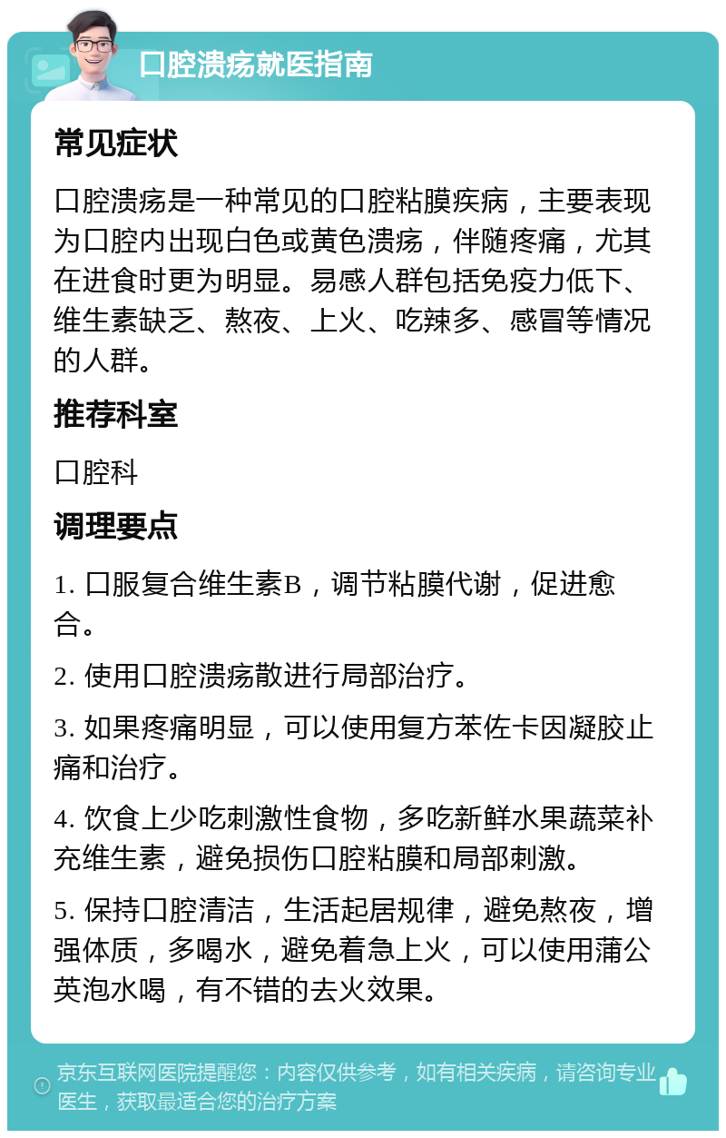 口腔溃疡就医指南 常见症状 口腔溃疡是一种常见的口腔粘膜疾病，主要表现为口腔内出现白色或黄色溃疡，伴随疼痛，尤其在进食时更为明显。易感人群包括免疫力低下、维生素缺乏、熬夜、上火、吃辣多、感冒等情况的人群。 推荐科室 口腔科 调理要点 1. 口服复合维生素B，调节粘膜代谢，促进愈合。 2. 使用口腔溃疡散进行局部治疗。 3. 如果疼痛明显，可以使用复方苯佐卡因凝胶止痛和治疗。 4. 饮食上少吃刺激性食物，多吃新鲜水果蔬菜补充维生素，避免损伤口腔粘膜和局部刺激。 5. 保持口腔清洁，生活起居规律，避免熬夜，增强体质，多喝水，避免着急上火，可以使用蒲公英泡水喝，有不错的去火效果。