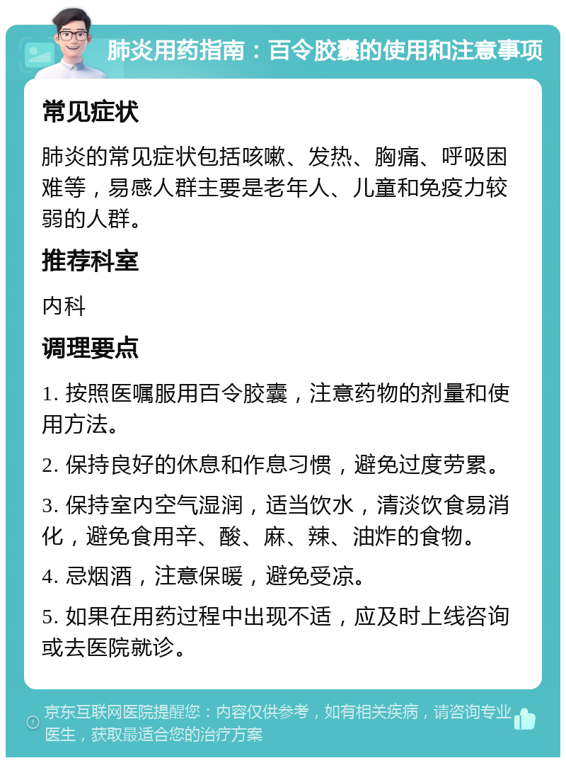 肺炎用药指南：百令胶囊的使用和注意事项 常见症状 肺炎的常见症状包括咳嗽、发热、胸痛、呼吸困难等，易感人群主要是老年人、儿童和免疫力较弱的人群。 推荐科室 内科 调理要点 1. 按照医嘱服用百令胶囊，注意药物的剂量和使用方法。 2. 保持良好的休息和作息习惯，避免过度劳累。 3. 保持室内空气湿润，适当饮水，清淡饮食易消化，避免食用辛、酸、麻、辣、油炸的食物。 4. 忌烟酒，注意保暖，避免受凉。 5. 如果在用药过程中出现不适，应及时上线咨询或去医院就诊。