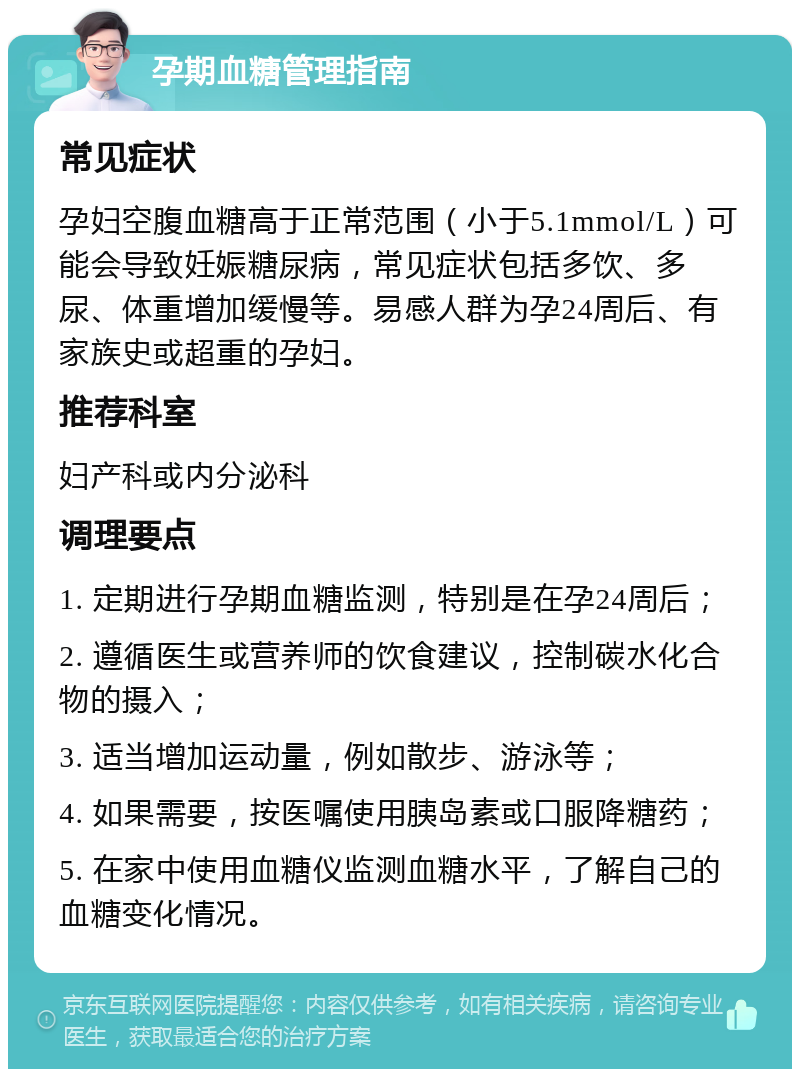 孕期血糖管理指南 常见症状 孕妇空腹血糖高于正常范围（小于5.1mmol/L）可能会导致妊娠糖尿病，常见症状包括多饮、多尿、体重增加缓慢等。易感人群为孕24周后、有家族史或超重的孕妇。 推荐科室 妇产科或内分泌科 调理要点 1. 定期进行孕期血糖监测，特别是在孕24周后； 2. 遵循医生或营养师的饮食建议，控制碳水化合物的摄入； 3. 适当增加运动量，例如散步、游泳等； 4. 如果需要，按医嘱使用胰岛素或口服降糖药； 5. 在家中使用血糖仪监测血糖水平，了解自己的血糖变化情况。