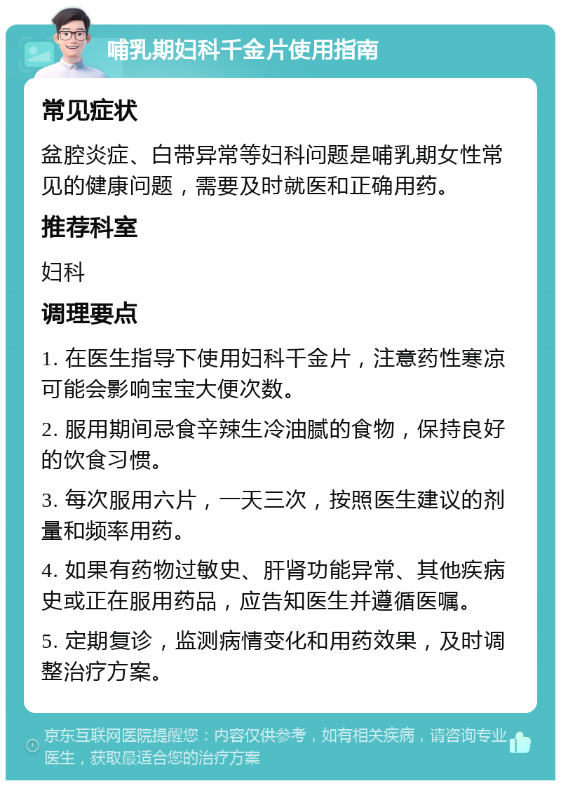 哺乳期妇科千金片使用指南 常见症状 盆腔炎症、白带异常等妇科问题是哺乳期女性常见的健康问题，需要及时就医和正确用药。 推荐科室 妇科 调理要点 1. 在医生指导下使用妇科千金片，注意药性寒凉可能会影响宝宝大便次数。 2. 服用期间忌食辛辣生冷油腻的食物，保持良好的饮食习惯。 3. 每次服用六片，一天三次，按照医生建议的剂量和频率用药。 4. 如果有药物过敏史、肝肾功能异常、其他疾病史或正在服用药品，应告知医生并遵循医嘱。 5. 定期复诊，监测病情变化和用药效果，及时调整治疗方案。