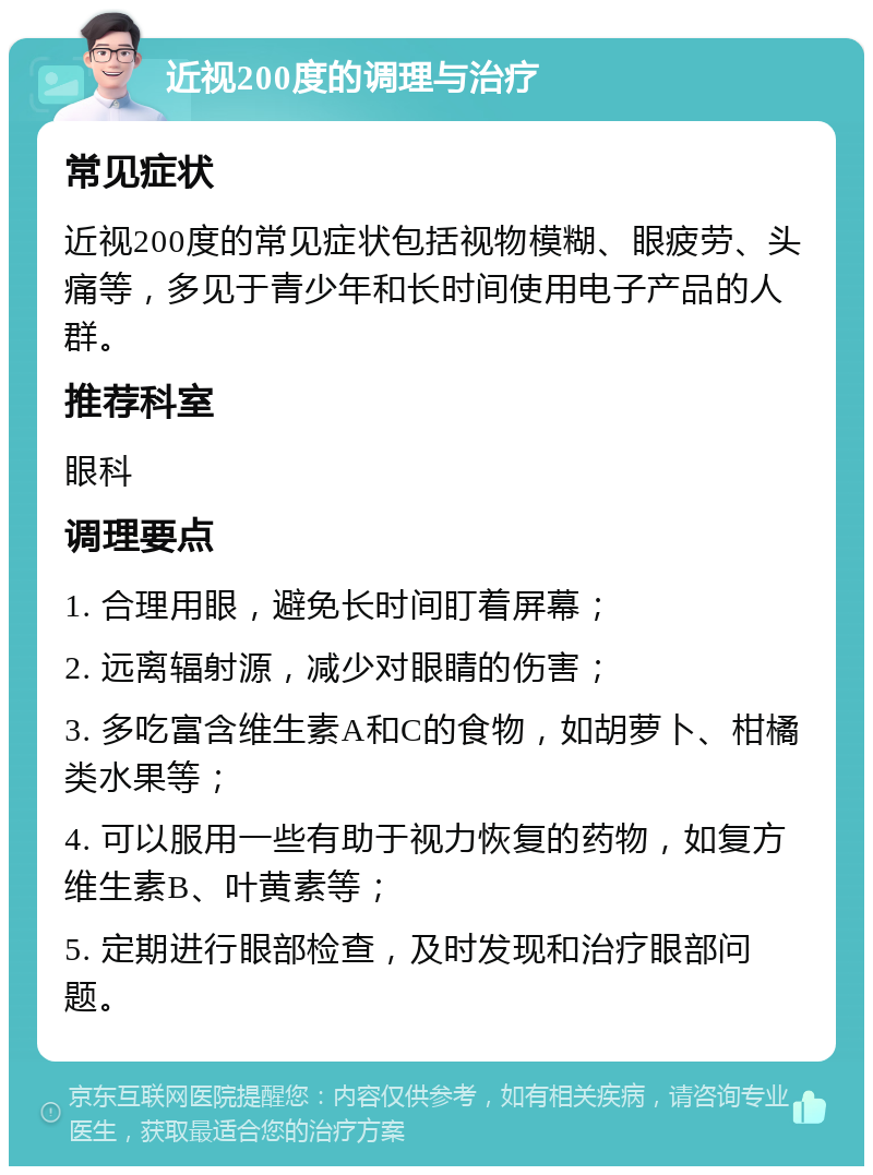 近视200度的调理与治疗 常见症状 近视200度的常见症状包括视物模糊、眼疲劳、头痛等，多见于青少年和长时间使用电子产品的人群。 推荐科室 眼科 调理要点 1. 合理用眼，避免长时间盯着屏幕； 2. 远离辐射源，减少对眼睛的伤害； 3. 多吃富含维生素A和C的食物，如胡萝卜、柑橘类水果等； 4. 可以服用一些有助于视力恢复的药物，如复方维生素B、叶黄素等； 5. 定期进行眼部检查，及时发现和治疗眼部问题。