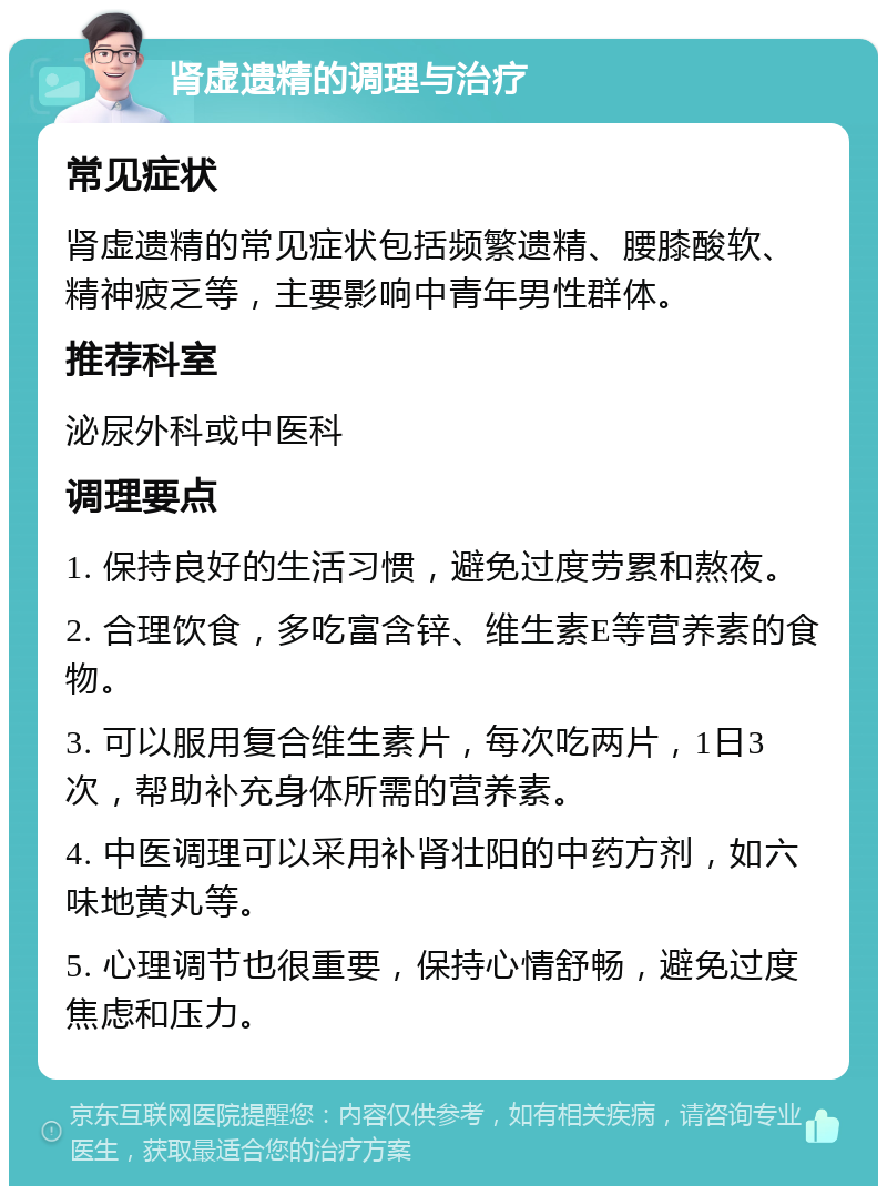 肾虚遗精的调理与治疗 常见症状 肾虚遗精的常见症状包括频繁遗精、腰膝酸软、精神疲乏等，主要影响中青年男性群体。 推荐科室 泌尿外科或中医科 调理要点 1. 保持良好的生活习惯，避免过度劳累和熬夜。 2. 合理饮食，多吃富含锌、维生素E等营养素的食物。 3. 可以服用复合维生素片，每次吃两片，1日3次，帮助补充身体所需的营养素。 4. 中医调理可以采用补肾壮阳的中药方剂，如六味地黄丸等。 5. 心理调节也很重要，保持心情舒畅，避免过度焦虑和压力。