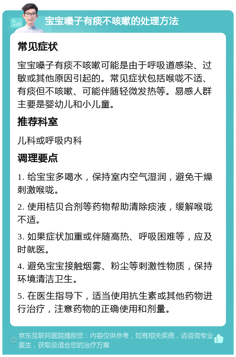 宝宝嗓子有痰不咳嗽的处理方法 常见症状 宝宝嗓子有痰不咳嗽可能是由于呼吸道感染、过敏或其他原因引起的。常见症状包括喉咙不适、有痰但不咳嗽、可能伴随轻微发热等。易感人群主要是婴幼儿和小儿童。 推荐科室 儿科或呼吸内科 调理要点 1. 给宝宝多喝水，保持室内空气湿润，避免干燥刺激喉咙。 2. 使用桔贝合剂等药物帮助清除痰液，缓解喉咙不适。 3. 如果症状加重或伴随高热、呼吸困难等，应及时就医。 4. 避免宝宝接触烟雾、粉尘等刺激性物质，保持环境清洁卫生。 5. 在医生指导下，适当使用抗生素或其他药物进行治疗，注意药物的正确使用和剂量。