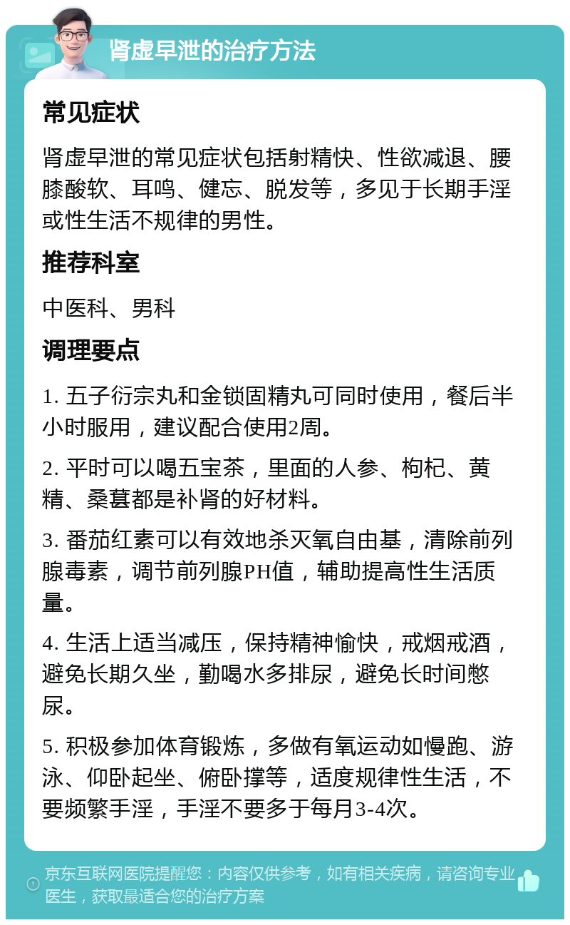 肾虚早泄的治疗方法 常见症状 肾虚早泄的常见症状包括射精快、性欲减退、腰膝酸软、耳鸣、健忘、脱发等，多见于长期手淫或性生活不规律的男性。 推荐科室 中医科、男科 调理要点 1. 五子衍宗丸和金锁固精丸可同时使用，餐后半小时服用，建议配合使用2周。 2. 平时可以喝五宝茶，里面的人参、枸杞、黄精、桑葚都是补肾的好材料。 3. 番茄红素可以有效地杀灭氧自由基，清除前列腺毒素，调节前列腺PH值，辅助提高性生活质量。 4. 生活上适当减压，保持精神愉快，戒烟戒酒，避免长期久坐，勤喝水多排尿，避免长时间憋尿。 5. 积极参加体育锻炼，多做有氧运动如慢跑、游泳、仰卧起坐、俯卧撑等，适度规律性生活，不要频繁手淫，手淫不要多于每月3-4次。