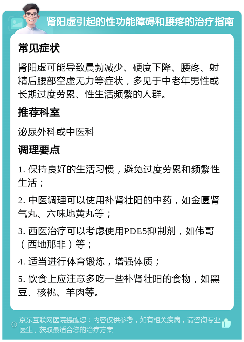 肾阳虚引起的性功能障碍和腰疼的治疗指南 常见症状 肾阳虚可能导致晨勃减少、硬度下降、腰疼、射精后腰部空虚无力等症状，多见于中老年男性或长期过度劳累、性生活频繁的人群。 推荐科室 泌尿外科或中医科 调理要点 1. 保持良好的生活习惯，避免过度劳累和频繁性生活； 2. 中医调理可以使用补肾壮阳的中药，如金匮肾气丸、六味地黄丸等； 3. 西医治疗可以考虑使用PDE5抑制剂，如伟哥（西地那非）等； 4. 适当进行体育锻炼，增强体质； 5. 饮食上应注意多吃一些补肾壮阳的食物，如黑豆、核桃、羊肉等。