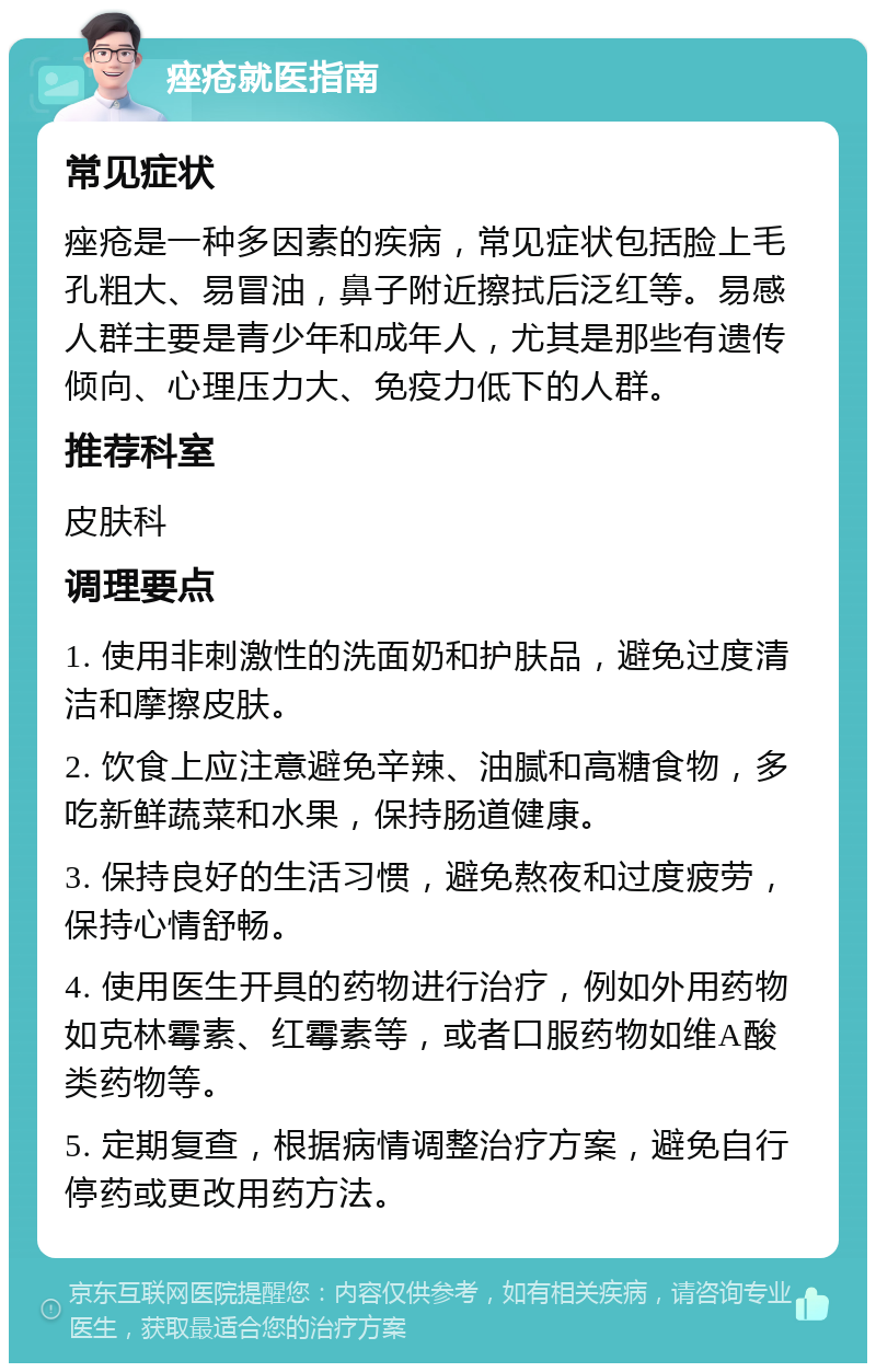 痤疮就医指南 常见症状 痤疮是一种多因素的疾病，常见症状包括脸上毛孔粗大、易冒油，鼻子附近擦拭后泛红等。易感人群主要是青少年和成年人，尤其是那些有遗传倾向、心理压力大、免疫力低下的人群。 推荐科室 皮肤科 调理要点 1. 使用非刺激性的洗面奶和护肤品，避免过度清洁和摩擦皮肤。 2. 饮食上应注意避免辛辣、油腻和高糖食物，多吃新鲜蔬菜和水果，保持肠道健康。 3. 保持良好的生活习惯，避免熬夜和过度疲劳，保持心情舒畅。 4. 使用医生开具的药物进行治疗，例如外用药物如克林霉素、红霉素等，或者口服药物如维A酸类药物等。 5. 定期复查，根据病情调整治疗方案，避免自行停药或更改用药方法。