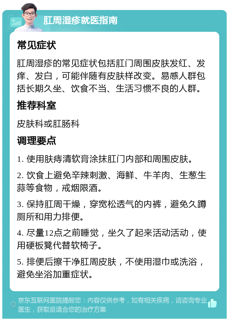 肛周湿疹就医指南 常见症状 肛周湿疹的常见症状包括肛门周围皮肤发红、发痒、发白，可能伴随有皮肤样改变。易感人群包括长期久坐、饮食不当、生活习惯不良的人群。 推荐科室 皮肤科或肛肠科 调理要点 1. 使用肤痔清软膏涂抹肛门内部和周围皮肤。 2. 饮食上避免辛辣刺激、海鲜、牛羊肉、生葱生蒜等食物，戒烟限酒。 3. 保持肛周干燥，穿宽松透气的内裤，避免久蹲厕所和用力排便。 4. 尽量12点之前睡觉，坐久了起来活动活动，使用硬板凳代替软椅子。 5. 排便后擦干净肛周皮肤，不使用湿巾或洗浴，避免坐浴加重症状。