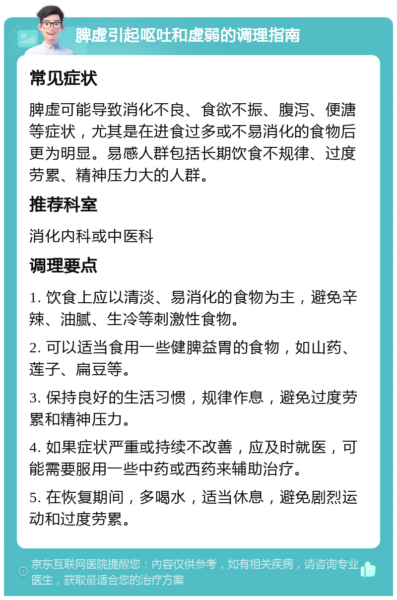 脾虚引起呕吐和虚弱的调理指南 常见症状 脾虚可能导致消化不良、食欲不振、腹泻、便溏等症状，尤其是在进食过多或不易消化的食物后更为明显。易感人群包括长期饮食不规律、过度劳累、精神压力大的人群。 推荐科室 消化内科或中医科 调理要点 1. 饮食上应以清淡、易消化的食物为主，避免辛辣、油腻、生冷等刺激性食物。 2. 可以适当食用一些健脾益胃的食物，如山药、莲子、扁豆等。 3. 保持良好的生活习惯，规律作息，避免过度劳累和精神压力。 4. 如果症状严重或持续不改善，应及时就医，可能需要服用一些中药或西药来辅助治疗。 5. 在恢复期间，多喝水，适当休息，避免剧烈运动和过度劳累。