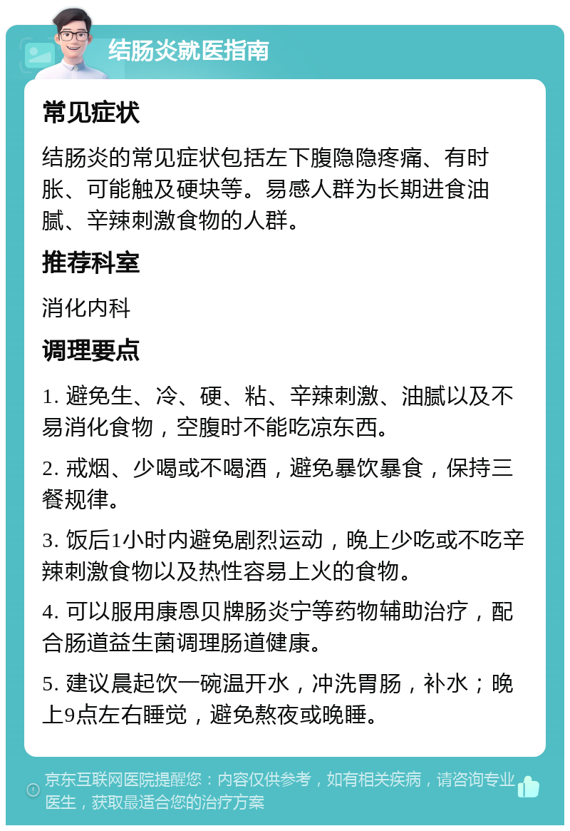 结肠炎就医指南 常见症状 结肠炎的常见症状包括左下腹隐隐疼痛、有时胀、可能触及硬块等。易感人群为长期进食油腻、辛辣刺激食物的人群。 推荐科室 消化内科 调理要点 1. 避免生、冷、硬、粘、辛辣刺激、油腻以及不易消化食物，空腹时不能吃凉东西。 2. 戒烟、少喝或不喝酒，避免暴饮暴食，保持三餐规律。 3. 饭后1小时内避免剧烈运动，晚上少吃或不吃辛辣刺激食物以及热性容易上火的食物。 4. 可以服用康恩贝牌肠炎宁等药物辅助治疗，配合肠道益生菌调理肠道健康。 5. 建议晨起饮一碗温开水，冲洗胃肠，补水；晚上9点左右睡觉，避免熬夜或晚睡。