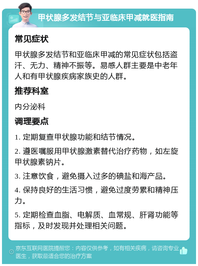 甲状腺多发结节与亚临床甲减就医指南 常见症状 甲状腺多发结节和亚临床甲减的常见症状包括盗汗、无力、精神不振等。易感人群主要是中老年人和有甲状腺疾病家族史的人群。 推荐科室 内分泌科 调理要点 1. 定期复查甲状腺功能和结节情况。 2. 遵医嘱服用甲状腺激素替代治疗药物，如左旋甲状腺素钠片。 3. 注意饮食，避免摄入过多的碘盐和海产品。 4. 保持良好的生活习惯，避免过度劳累和精神压力。 5. 定期检查血脂、电解质、血常规、肝肾功能等指标，及时发现并处理相关问题。