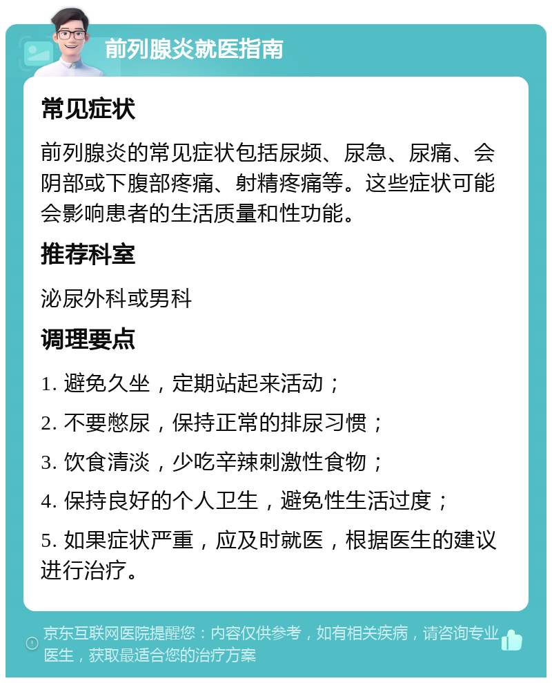 前列腺炎就医指南 常见症状 前列腺炎的常见症状包括尿频、尿急、尿痛、会阴部或下腹部疼痛、射精疼痛等。这些症状可能会影响患者的生活质量和性功能。 推荐科室 泌尿外科或男科 调理要点 1. 避免久坐，定期站起来活动； 2. 不要憋尿，保持正常的排尿习惯； 3. 饮食清淡，少吃辛辣刺激性食物； 4. 保持良好的个人卫生，避免性生活过度； 5. 如果症状严重，应及时就医，根据医生的建议进行治疗。