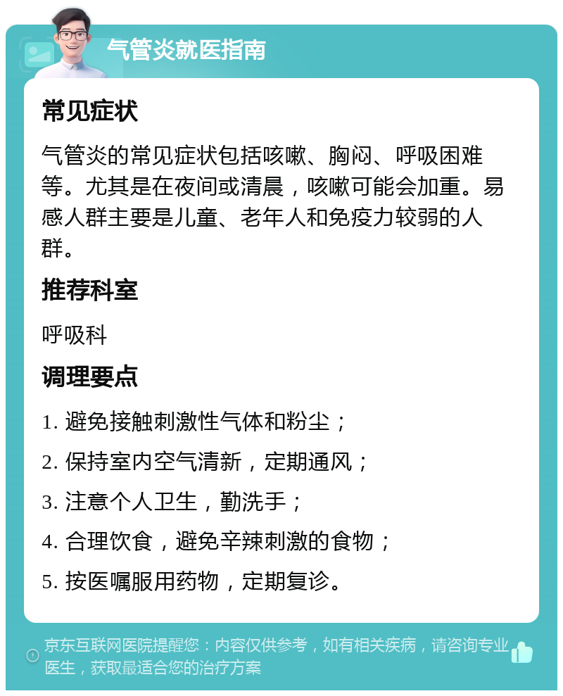 气管炎就医指南 常见症状 气管炎的常见症状包括咳嗽、胸闷、呼吸困难等。尤其是在夜间或清晨，咳嗽可能会加重。易感人群主要是儿童、老年人和免疫力较弱的人群。 推荐科室 呼吸科 调理要点 1. 避免接触刺激性气体和粉尘； 2. 保持室内空气清新，定期通风； 3. 注意个人卫生，勤洗手； 4. 合理饮食，避免辛辣刺激的食物； 5. 按医嘱服用药物，定期复诊。