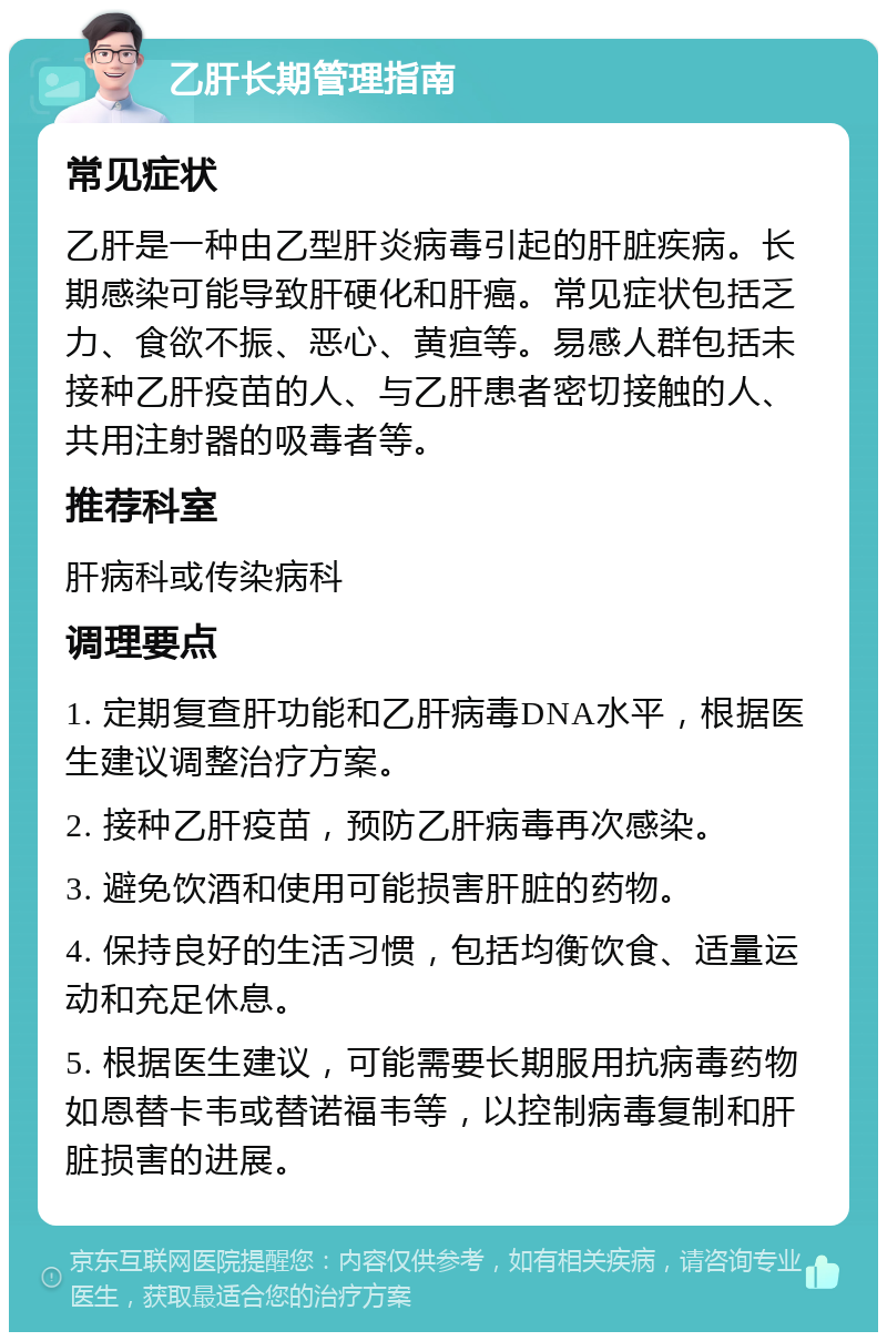 乙肝长期管理指南 常见症状 乙肝是一种由乙型肝炎病毒引起的肝脏疾病。长期感染可能导致肝硬化和肝癌。常见症状包括乏力、食欲不振、恶心、黄疸等。易感人群包括未接种乙肝疫苗的人、与乙肝患者密切接触的人、共用注射器的吸毒者等。 推荐科室 肝病科或传染病科 调理要点 1. 定期复查肝功能和乙肝病毒DNA水平，根据医生建议调整治疗方案。 2. 接种乙肝疫苗，预防乙肝病毒再次感染。 3. 避免饮酒和使用可能损害肝脏的药物。 4. 保持良好的生活习惯，包括均衡饮食、适量运动和充足休息。 5. 根据医生建议，可能需要长期服用抗病毒药物如恩替卡韦或替诺福韦等，以控制病毒复制和肝脏损害的进展。