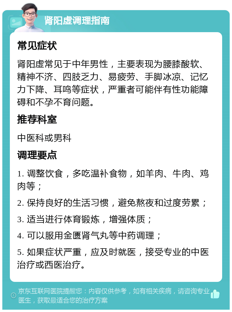 肾阳虚调理指南 常见症状 肾阳虚常见于中年男性，主要表现为腰膝酸软、精神不济、四肢乏力、易疲劳、手脚冰凉、记忆力下降、耳鸣等症状，严重者可能伴有性功能障碍和不孕不育问题。 推荐科室 中医科或男科 调理要点 1. 调整饮食，多吃温补食物，如羊肉、牛肉、鸡肉等； 2. 保持良好的生活习惯，避免熬夜和过度劳累； 3. 适当进行体育锻炼，增强体质； 4. 可以服用金匮肾气丸等中药调理； 5. 如果症状严重，应及时就医，接受专业的中医治疗或西医治疗。