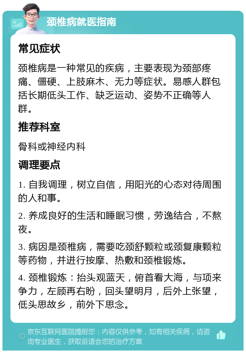 颈椎病就医指南 常见症状 颈椎病是一种常见的疾病，主要表现为颈部疼痛、僵硬、上肢麻木、无力等症状。易感人群包括长期低头工作、缺乏运动、姿势不正确等人群。 推荐科室 骨科或神经内科 调理要点 1. 自我调理，树立自信，用阳光的心态对待周围的人和事。 2. 养成良好的生活和睡眠习惯，劳逸结合，不熬夜。 3. 病因是颈椎病，需要吃颈舒颗粒或颈复康颗粒等药物，并进行按摩、热敷和颈椎锻炼。 4. 颈椎锻炼：抬头观蓝天，俯首看大海，与项来争力，左顾再右盼，回头望明月，后外上张望，低头思故乡，前外下思念。