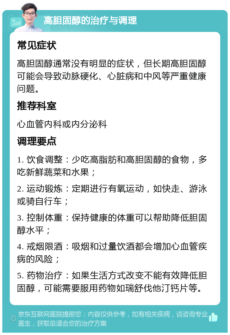 高胆固醇的治疗与调理 常见症状 高胆固醇通常没有明显的症状，但长期高胆固醇可能会导致动脉硬化、心脏病和中风等严重健康问题。 推荐科室 心血管内科或内分泌科 调理要点 1. 饮食调整：少吃高脂肪和高胆固醇的食物，多吃新鲜蔬菜和水果； 2. 运动锻炼：定期进行有氧运动，如快走、游泳或骑自行车； 3. 控制体重：保持健康的体重可以帮助降低胆固醇水平； 4. 戒烟限酒：吸烟和过量饮酒都会增加心血管疾病的风险； 5. 药物治疗：如果生活方式改变不能有效降低胆固醇，可能需要服用药物如瑞舒伐他汀钙片等。