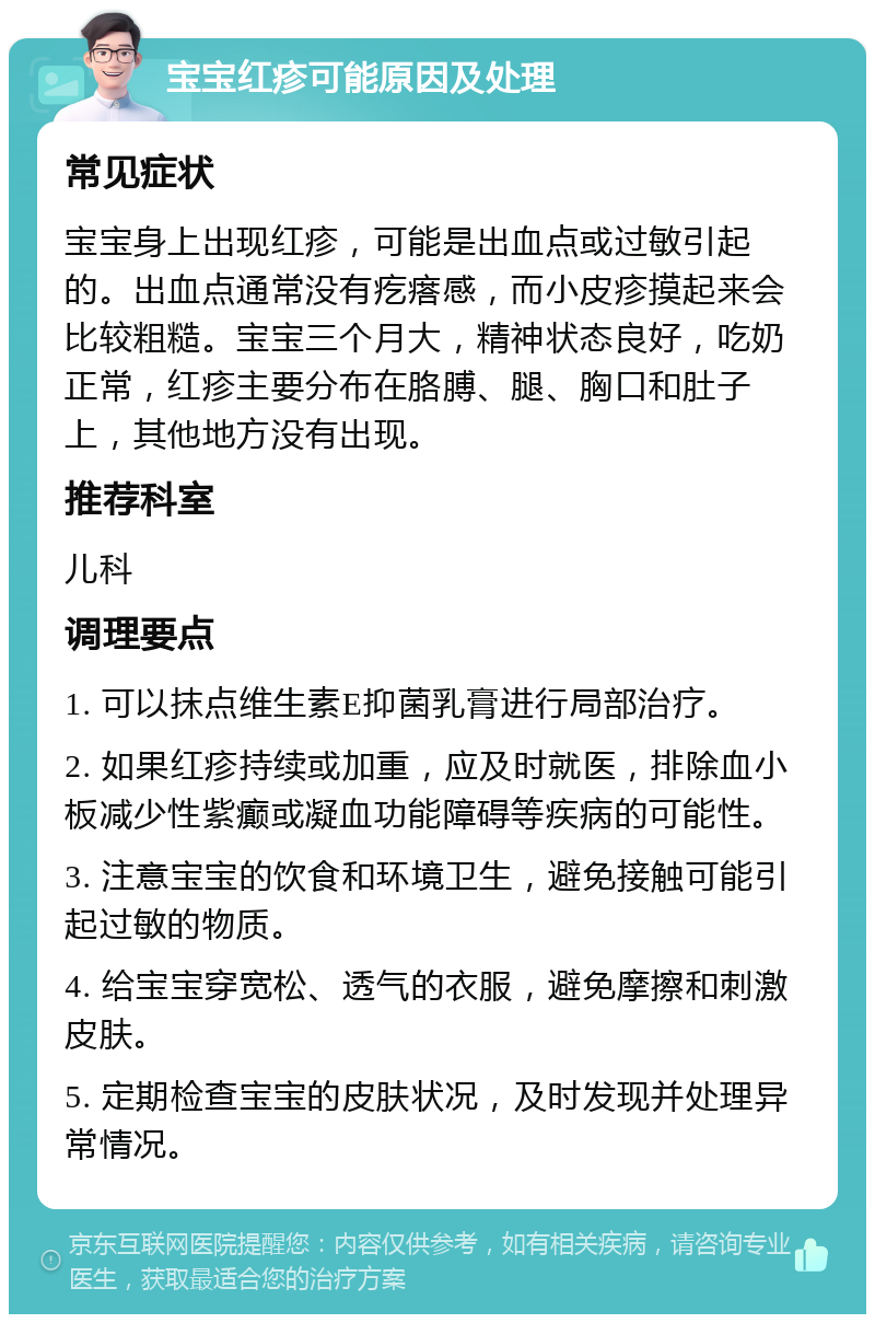 宝宝红疹可能原因及处理 常见症状 宝宝身上出现红疹，可能是出血点或过敏引起的。出血点通常没有疙瘩感，而小皮疹摸起来会比较粗糙。宝宝三个月大，精神状态良好，吃奶正常，红疹主要分布在胳膊、腿、胸口和肚子上，其他地方没有出现。 推荐科室 儿科 调理要点 1. 可以抹点维生素E抑菌乳膏进行局部治疗。 2. 如果红疹持续或加重，应及时就医，排除血小板减少性紫癫或凝血功能障碍等疾病的可能性。 3. 注意宝宝的饮食和环境卫生，避免接触可能引起过敏的物质。 4. 给宝宝穿宽松、透气的衣服，避免摩擦和刺激皮肤。 5. 定期检查宝宝的皮肤状况，及时发现并处理异常情况。