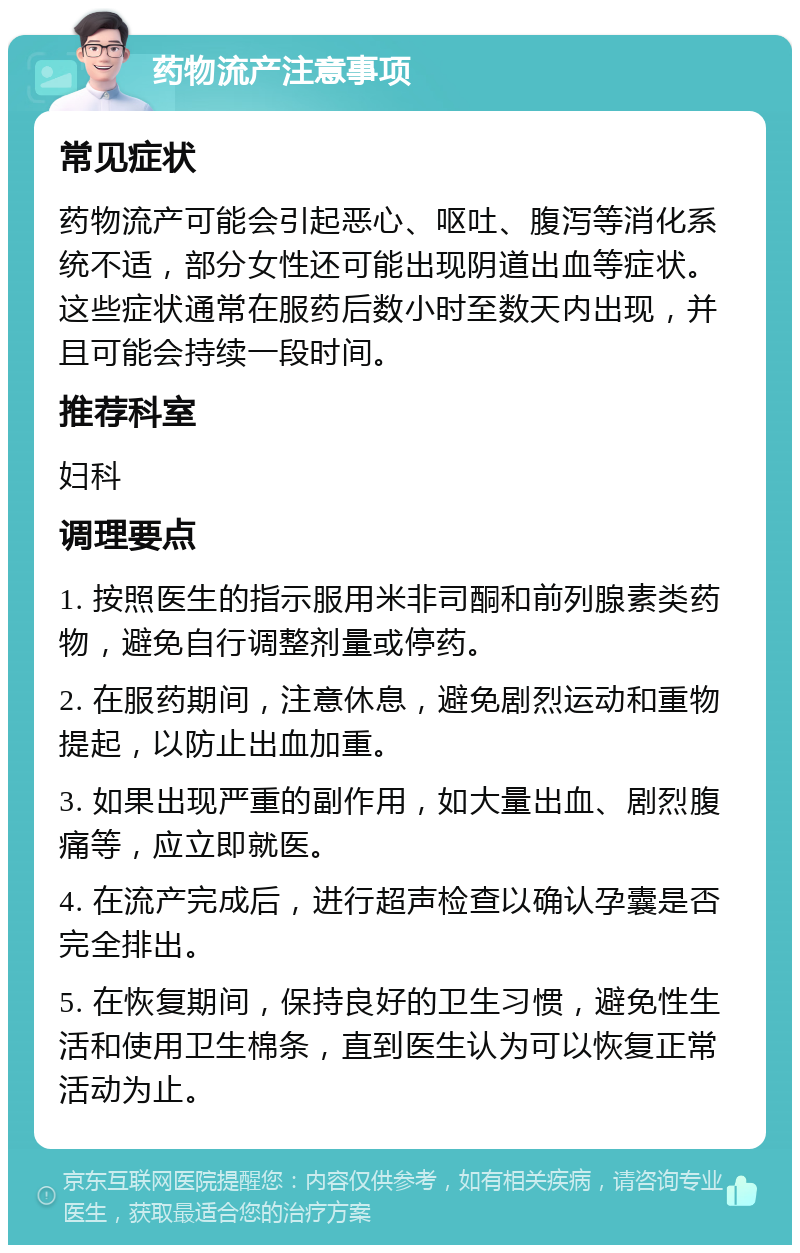 药物流产注意事项 常见症状 药物流产可能会引起恶心、呕吐、腹泻等消化系统不适，部分女性还可能出现阴道出血等症状。这些症状通常在服药后数小时至数天内出现，并且可能会持续一段时间。 推荐科室 妇科 调理要点 1. 按照医生的指示服用米非司酮和前列腺素类药物，避免自行调整剂量或停药。 2. 在服药期间，注意休息，避免剧烈运动和重物提起，以防止出血加重。 3. 如果出现严重的副作用，如大量出血、剧烈腹痛等，应立即就医。 4. 在流产完成后，进行超声检查以确认孕囊是否完全排出。 5. 在恢复期间，保持良好的卫生习惯，避免性生活和使用卫生棉条，直到医生认为可以恢复正常活动为止。