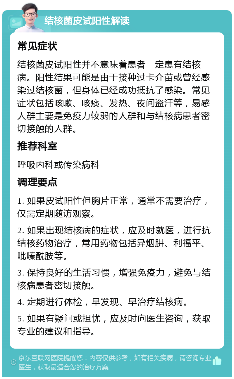 结核菌皮试阳性解读 常见症状 结核菌皮试阳性并不意味着患者一定患有结核病。阳性结果可能是由于接种过卡介苗或曾经感染过结核菌，但身体已经成功抵抗了感染。常见症状包括咳嗽、咳痰、发热、夜间盗汗等，易感人群主要是免疫力较弱的人群和与结核病患者密切接触的人群。 推荐科室 呼吸内科或传染病科 调理要点 1. 如果皮试阳性但胸片正常，通常不需要治疗，仅需定期随访观察。 2. 如果出现结核病的症状，应及时就医，进行抗结核药物治疗，常用药物包括异烟肼、利福平、吡嗪酰胺等。 3. 保持良好的生活习惯，增强免疫力，避免与结核病患者密切接触。 4. 定期进行体检，早发现、早治疗结核病。 5. 如果有疑问或担忧，应及时向医生咨询，获取专业的建议和指导。