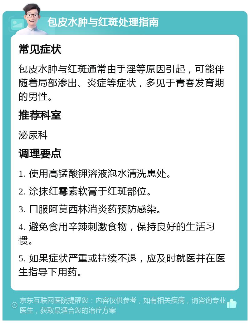 包皮水肿与红斑处理指南 常见症状 包皮水肿与红斑通常由手淫等原因引起，可能伴随着局部渗出、炎症等症状，多见于青春发育期的男性。 推荐科室 泌尿科 调理要点 1. 使用高锰酸钾溶液泡水清洗患处。 2. 涂抹红霉素软膏于红斑部位。 3. 口服阿莫西林消炎药预防感染。 4. 避免食用辛辣刺激食物，保持良好的生活习惯。 5. 如果症状严重或持续不退，应及时就医并在医生指导下用药。