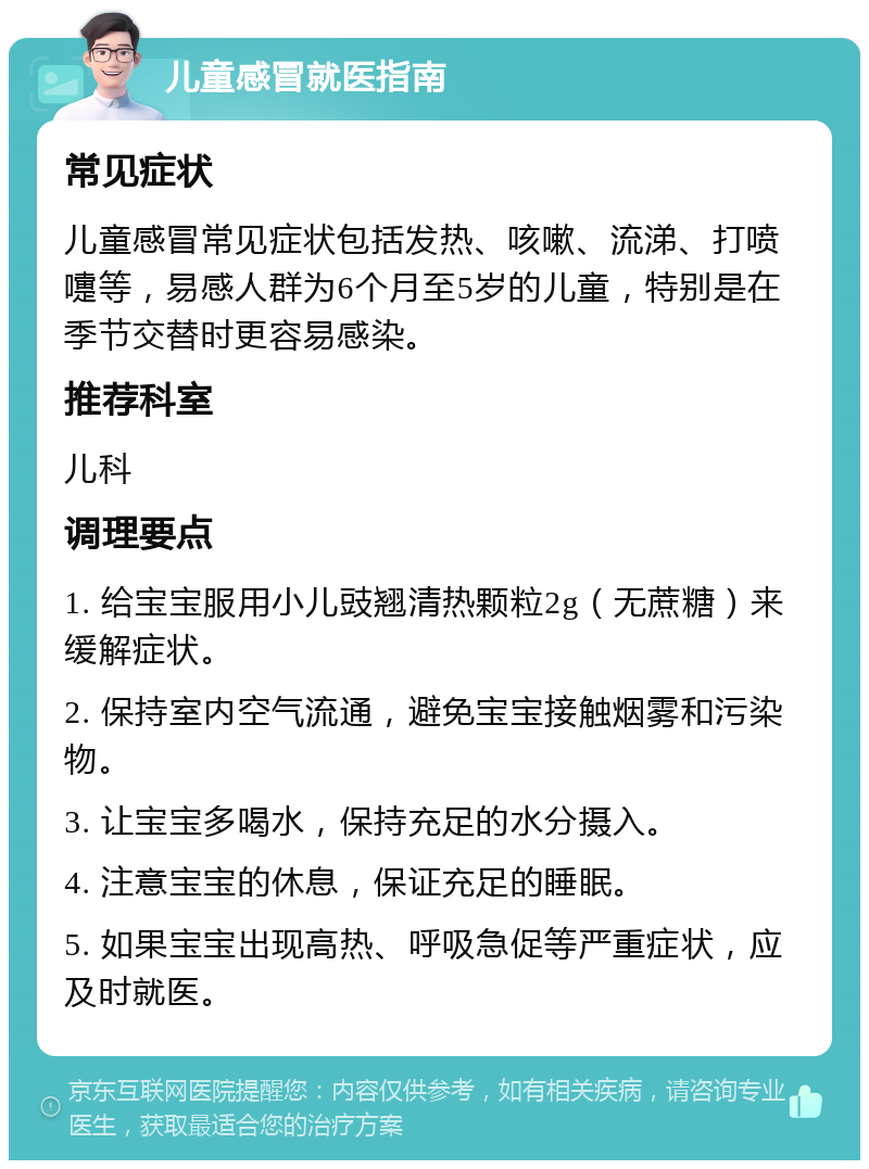 儿童感冒就医指南 常见症状 儿童感冒常见症状包括发热、咳嗽、流涕、打喷嚏等，易感人群为6个月至5岁的儿童，特别是在季节交替时更容易感染。 推荐科室 儿科 调理要点 1. 给宝宝服用小儿豉翘清热颗粒2g（无蔗糖）来缓解症状。 2. 保持室内空气流通，避免宝宝接触烟雾和污染物。 3. 让宝宝多喝水，保持充足的水分摄入。 4. 注意宝宝的休息，保证充足的睡眠。 5. 如果宝宝出现高热、呼吸急促等严重症状，应及时就医。