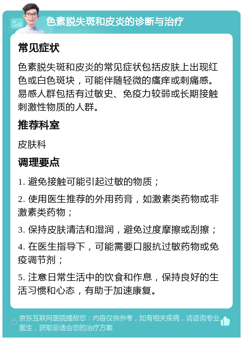 色素脱失斑和皮炎的诊断与治疗 常见症状 色素脱失斑和皮炎的常见症状包括皮肤上出现红色或白色斑块，可能伴随轻微的瘙痒或刺痛感。易感人群包括有过敏史、免疫力较弱或长期接触刺激性物质的人群。 推荐科室 皮肤科 调理要点 1. 避免接触可能引起过敏的物质； 2. 使用医生推荐的外用药膏，如激素类药物或非激素类药物； 3. 保持皮肤清洁和湿润，避免过度摩擦或刮擦； 4. 在医生指导下，可能需要口服抗过敏药物或免疫调节剂； 5. 注意日常生活中的饮食和作息，保持良好的生活习惯和心态，有助于加速康复。