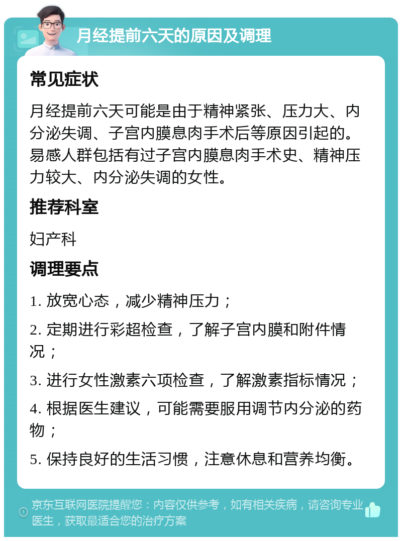 月经提前六天的原因及调理 常见症状 月经提前六天可能是由于精神紧张、压力大、内分泌失调、子宫内膜息肉手术后等原因引起的。易感人群包括有过子宫内膜息肉手术史、精神压力较大、内分泌失调的女性。 推荐科室 妇产科 调理要点 1. 放宽心态，减少精神压力； 2. 定期进行彩超检查，了解子宫内膜和附件情况； 3. 进行女性激素六项检查，了解激素指标情况； 4. 根据医生建议，可能需要服用调节内分泌的药物； 5. 保持良好的生活习惯，注意休息和营养均衡。