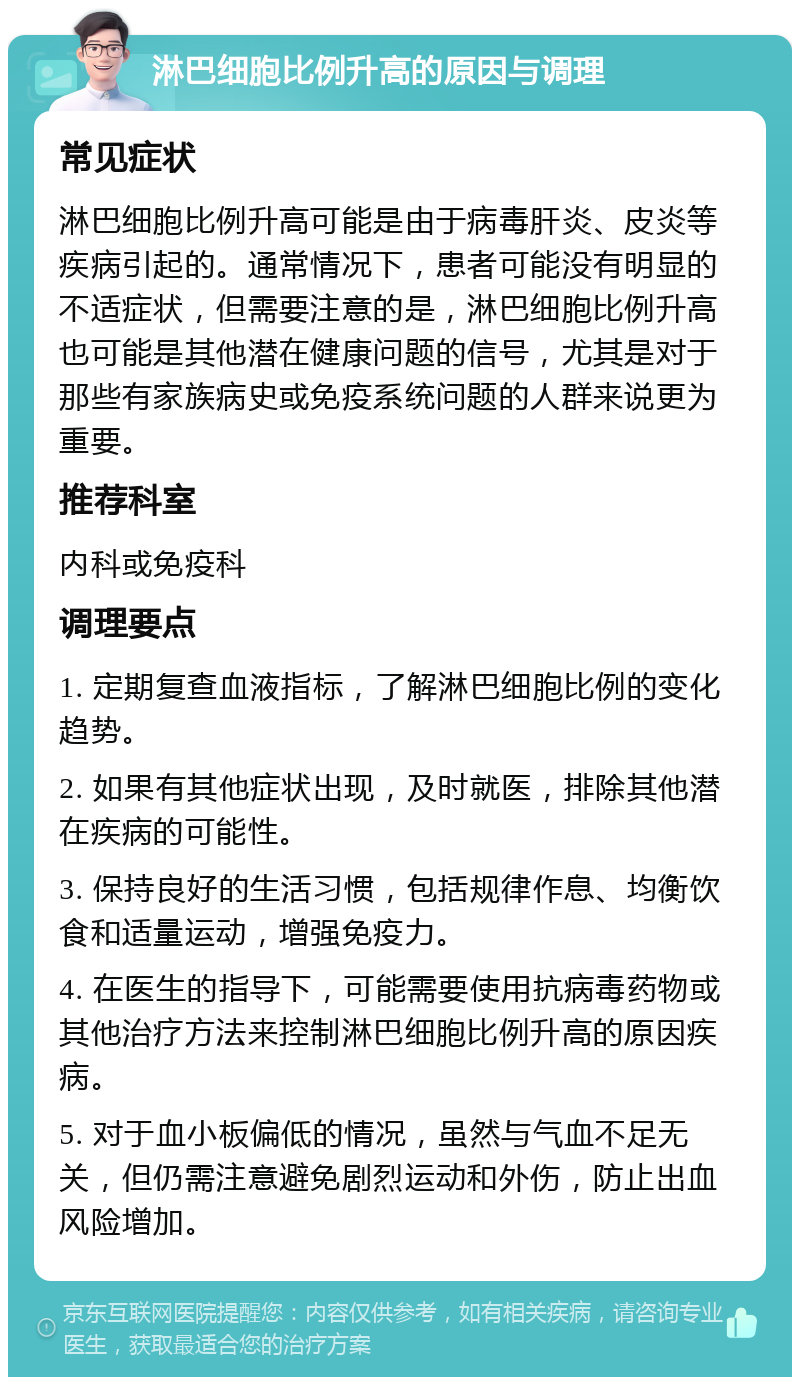 淋巴细胞比例升高的原因与调理 常见症状 淋巴细胞比例升高可能是由于病毒肝炎、皮炎等疾病引起的。通常情况下，患者可能没有明显的不适症状，但需要注意的是，淋巴细胞比例升高也可能是其他潜在健康问题的信号，尤其是对于那些有家族病史或免疫系统问题的人群来说更为重要。 推荐科室 内科或免疫科 调理要点 1. 定期复查血液指标，了解淋巴细胞比例的变化趋势。 2. 如果有其他症状出现，及时就医，排除其他潜在疾病的可能性。 3. 保持良好的生活习惯，包括规律作息、均衡饮食和适量运动，增强免疫力。 4. 在医生的指导下，可能需要使用抗病毒药物或其他治疗方法来控制淋巴细胞比例升高的原因疾病。 5. 对于血小板偏低的情况，虽然与气血不足无关，但仍需注意避免剧烈运动和外伤，防止出血风险增加。