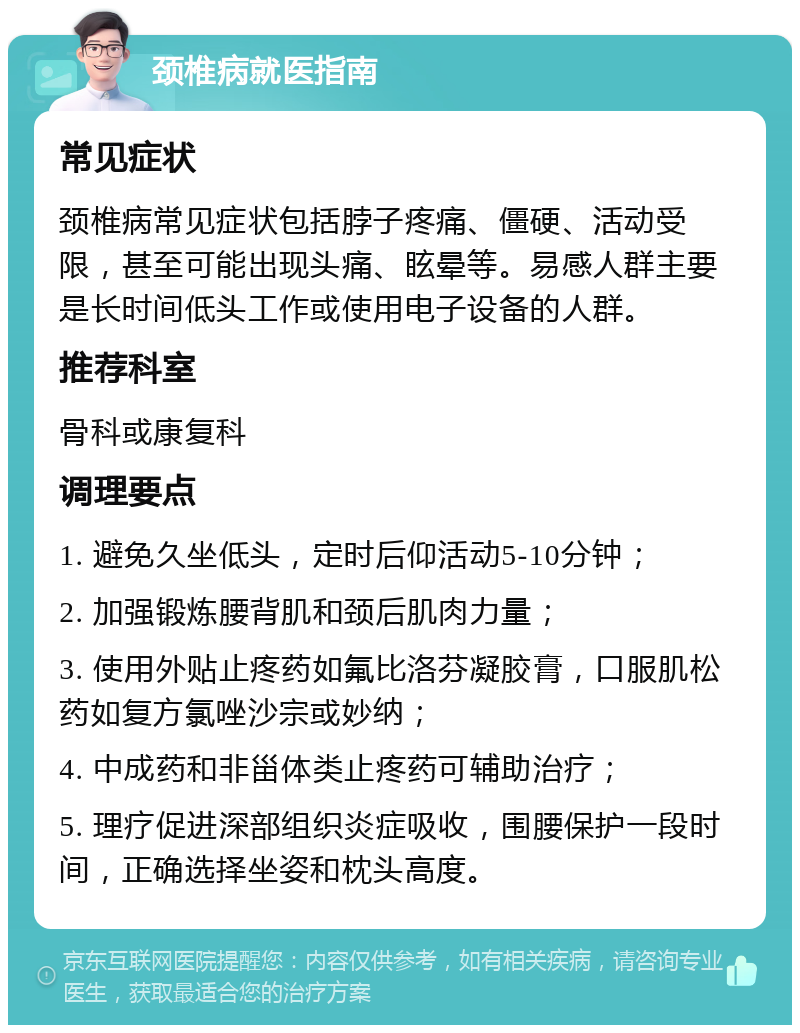 颈椎病就医指南 常见症状 颈椎病常见症状包括脖子疼痛、僵硬、活动受限，甚至可能出现头痛、眩晕等。易感人群主要是长时间低头工作或使用电子设备的人群。 推荐科室 骨科或康复科 调理要点 1. 避免久坐低头，定时后仰活动5-10分钟； 2. 加强锻炼腰背肌和颈后肌肉力量； 3. 使用外贴止疼药如氟比洛芬凝胶膏，口服肌松药如复方氯唑沙宗或妙纳； 4. 中成药和非甾体类止疼药可辅助治疗； 5. 理疗促进深部组织炎症吸收，围腰保护一段时间，正确选择坐姿和枕头高度。