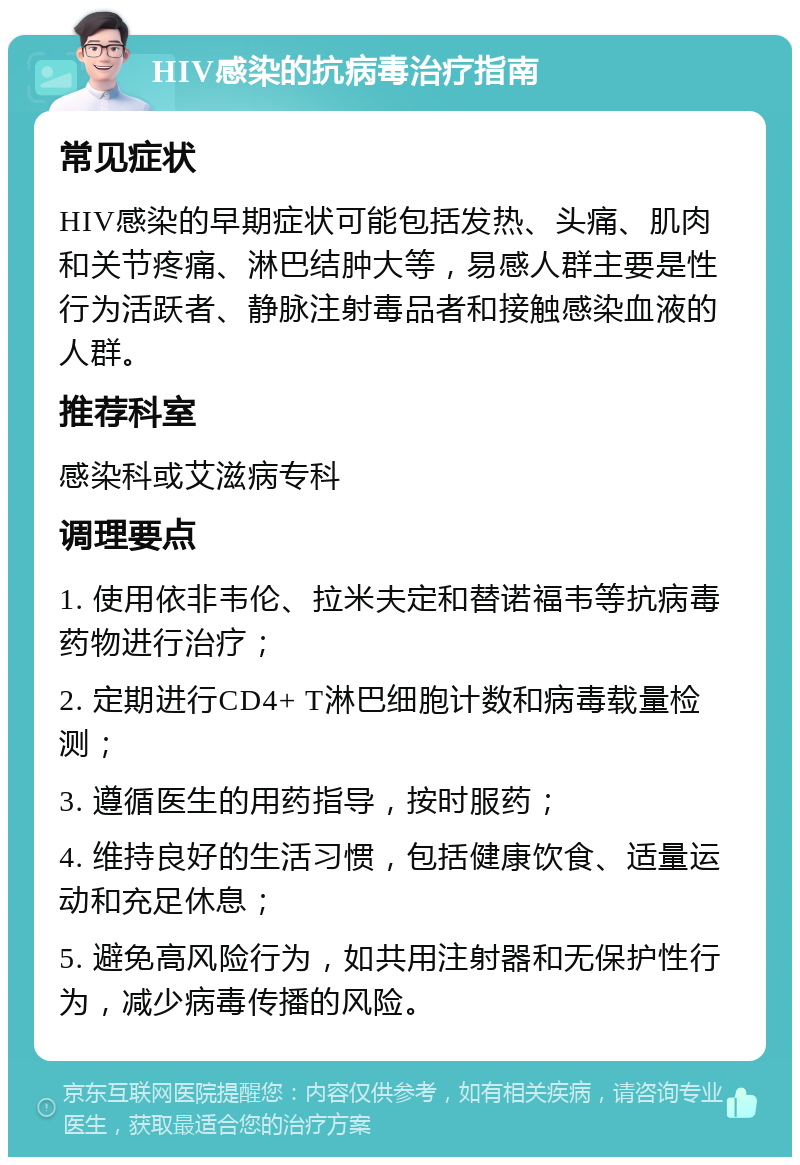 HIV感染的抗病毒治疗指南 常见症状 HIV感染的早期症状可能包括发热、头痛、肌肉和关节疼痛、淋巴结肿大等，易感人群主要是性行为活跃者、静脉注射毒品者和接触感染血液的人群。 推荐科室 感染科或艾滋病专科 调理要点 1. 使用依非韦伦、拉米夫定和替诺福韦等抗病毒药物进行治疗； 2. 定期进行CD4+ T淋巴细胞计数和病毒载量检测； 3. 遵循医生的用药指导，按时服药； 4. 维持良好的生活习惯，包括健康饮食、适量运动和充足休息； 5. 避免高风险行为，如共用注射器和无保护性行为，减少病毒传播的风险。