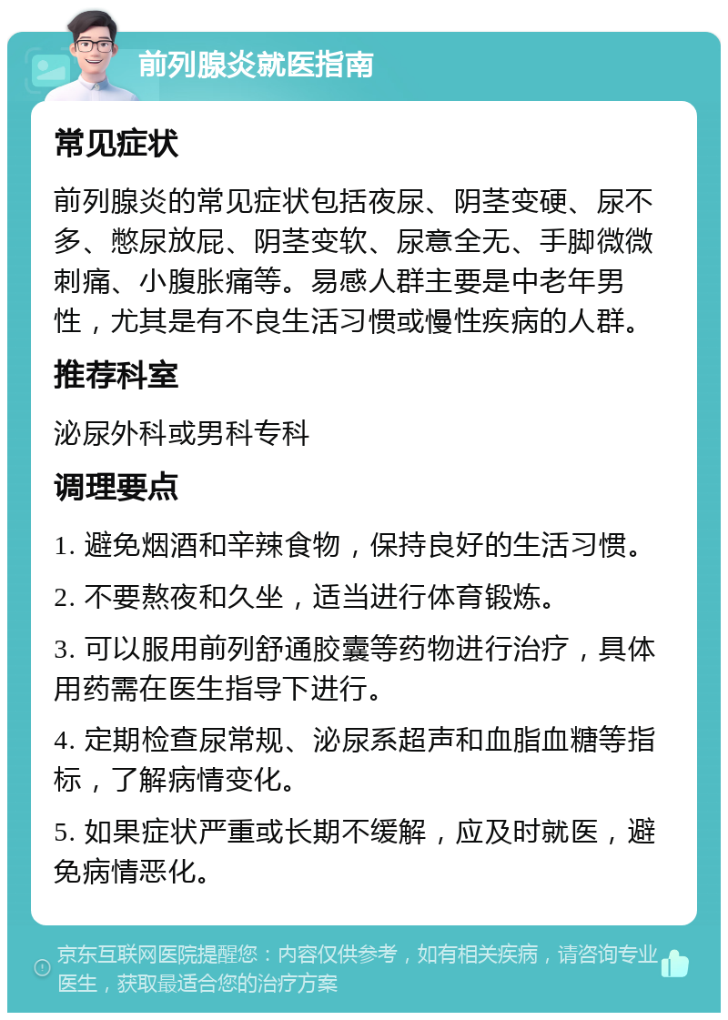 前列腺炎就医指南 常见症状 前列腺炎的常见症状包括夜尿、阴茎变硬、尿不多、憋尿放屁、阴茎变软、尿意全无、手脚微微刺痛、小腹胀痛等。易感人群主要是中老年男性，尤其是有不良生活习惯或慢性疾病的人群。 推荐科室 泌尿外科或男科专科 调理要点 1. 避免烟酒和辛辣食物，保持良好的生活习惯。 2. 不要熬夜和久坐，适当进行体育锻炼。 3. 可以服用前列舒通胶囊等药物进行治疗，具体用药需在医生指导下进行。 4. 定期检查尿常规、泌尿系超声和血脂血糖等指标，了解病情变化。 5. 如果症状严重或长期不缓解，应及时就医，避免病情恶化。