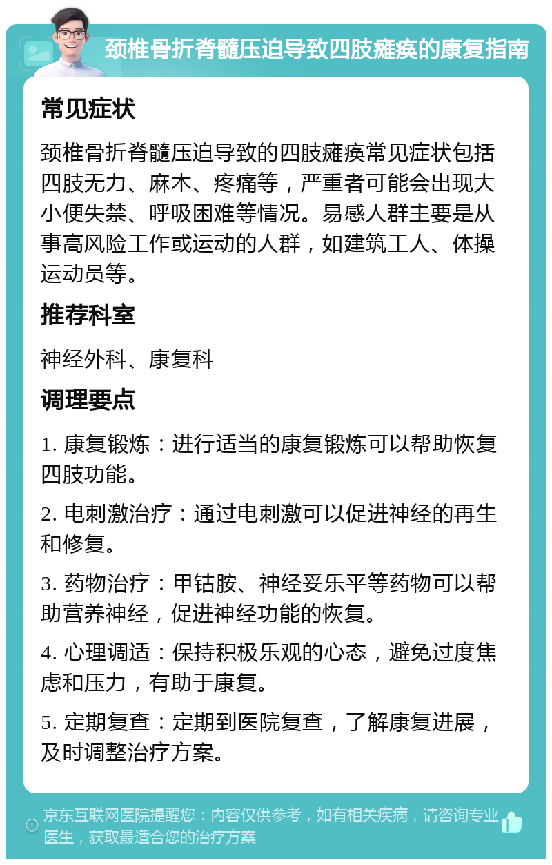 颈椎骨折脊髓压迫导致四肢瘫痪的康复指南 常见症状 颈椎骨折脊髓压迫导致的四肢瘫痪常见症状包括四肢无力、麻木、疼痛等，严重者可能会出现大小便失禁、呼吸困难等情况。易感人群主要是从事高风险工作或运动的人群，如建筑工人、体操运动员等。 推荐科室 神经外科、康复科 调理要点 1. 康复锻炼：进行适当的康复锻炼可以帮助恢复四肢功能。 2. 电刺激治疗：通过电刺激可以促进神经的再生和修复。 3. 药物治疗：甲钴胺、神经妥乐平等药物可以帮助营养神经，促进神经功能的恢复。 4. 心理调适：保持积极乐观的心态，避免过度焦虑和压力，有助于康复。 5. 定期复查：定期到医院复查，了解康复进展，及时调整治疗方案。